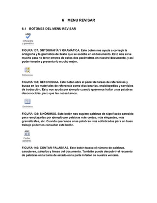 6 MENU REVISAR 
6.1 BOTONES DEL MENU REVISAR 
FIGURA 137. ORTOGRAFÍA Y GRAMÁTICA. Este botón nos ayuda a corregir la 
ortografía y la gramática del texto que se escriba en el documento. Esto nos sirve 
mucho para no tener errores de estos dos parámetros en nuestro documento, y así 
poder tenerlo y presentarlo mucho mejor. 
FIGURA 138: REFERENCIA. Este botón abre el panel de tareas de referencias y 
busca en los materiales de referencia como diccionarios, enciclopedias y servicios 
de traducción. Esto nos ayuda por ejemplo cuando queremos hallar unas palabras 
desconocidas, pero que las necesitamos. 
FIGURA 139: SINÓNIMOS. Este botón nos sugiere palabras de significado parecido 
para remplazarlas por ejemplo por palabras más cortas, más elegantes, más 
gramaticales, etc. Cuando queramos unas palabras más sofisticadas para un buen 
trabajo podemos consultar este botón. 
FIGURA 140: CONTAR PALABRAS. Este botón busca el número de palabras, 
caracteres, párrafos y líneas del documento. También puede descubrir el recuento 
de palabras en la barra de estado en la parte inferior de nuestra ventana. 
 