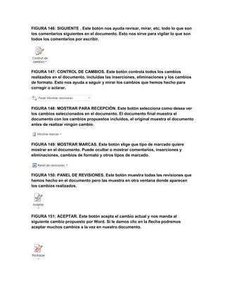 FIGURA 146: SIGUIENTE . Este botón nos ayuda revisar, mirar, etc; todo lo que son 
los comentarios siguientes en el documento. Esto nos sirve para vigilar lo que son 
todos los comentarios por escribir. 
FIGURA 147: CONTROL DE CAMBIOS. Este botón controla todos los cambios 
realizados en el documento, incluidas las inserciones, eliminaciones y los cambios 
de formato. Esto nos ayuda a seguir y mirar los cambios que hemos hecho para 
corregir o aclarar. 
FIGURA 148: MOSTRAR PARA RECEPCIÓN. Este botón selecciona como desea ver 
los cambios seleccionados en el documento. El documento final muestra el 
documento con los cambios propuestos incluidos, el original muestra el documento 
antes de realizar ningún cambio. 
FIGURA 149: MOSTRAR MARCAS. Este botón elige que tipo de marcado quiere 
mostrar en el documento. Puede ocultar o mostrar comentarios, inserciones y 
eliminaciones, cambios de formato y otros tipos de marcado. 
FIGURA 150: PANEL DE REVISIONES. Este botón muestra todas las revisiones que 
hemos hecho en el documento pero las muestra en otra ventana donde aparecen 
los cambios realizados. 
FIGURA 151: ACEPTAR. Este botón acepta el cambio actual y nos manda al 
siguiente cambio propuesto por Word. Si le damos clic en la flecha podremos 
aceptar muchos cambios a la vez en nuestro documento. 
 