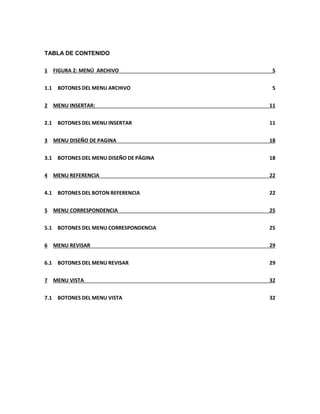 TABLA DE CONTENIDO 
1 FIGURA 2: MENÚ ARCHIVO 5 
1.1 BOTONES DEL MENU ARCHIVO 5 
2 MENU INSERTAR: 11 
2.1 BOTONES DEL MENU INSERTAR 11 
3 MENU DISEÑO DE PAGINA 18 
3.1 BOTONES DEL MENU DISEÑO DE PÁGINA 18 
4 MENU REFERENCIA 22 
4.1 BOTONES DEL BOTON REFERENCIA 22 
5 MENU CORRESPONDENCIA 25 
5.1 BOTONES DEL MENU CORRESPONDENCIA 25 
6 MENU REVISAR 29 
6.1 BOTONES DEL MENU REVISAR 29 
7 MENU VISTA 32 
7.1 BOTONES DEL MENU VISTA 32 
 