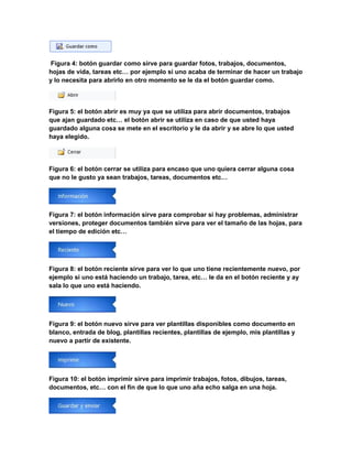Figura 4: botón guardar como sirve para guardar fotos, trabajos, documentos, 
hojas de vida, tareas etc… por ejemplo si uno acaba de terminar de hacer un trabajo 
y lo necesita para abrirlo en otro momento se le da el botón guardar como. 
Figura 5: el botón abrir es muy ya que se utiliza para abrir documentos, trabajos 
que ajan guardado etc… el botón abrir se utiliza en caso de que usted haya 
guardado alguna cosa se mete en el escritorio y le da abrir y se abre lo que usted 
haya elegido. 
Figura 6: el botón cerrar se utiliza para encaso que uno quiera cerrar alguna cosa 
que no le gusto ya sean trabajos, tareas, documentos etc… 
Figura 7: el botón información sirve para comprobar si hay problemas, administrar 
versiones, proteger documentos también sirve para ver el tamaño de las hojas, para 
el tiempo de edición etc… 
Figura 8: el botón reciente sirve para ver lo que uno tiene recientemente nuevo, por 
ejemplo si uno está haciendo un trabajo, tarea, etc… le da en el botón reciente y ay 
sala lo que uno está haciendo. 
Figura 9: el botón nuevo sirve para ver plantillas disponibles como documento en 
blanco, entrada de blog, plantillas recientes, plantillas de ejemplo, mis plantillas y 
nuevo a partir de existente. 
Figura 10: el botón imprimir sirve para imprimir trabajos, fotos, dibujos, tareas, 
documentos, etc… con el fin de que lo que uno aña echo salga en una hoja. 
 