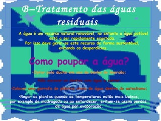 B–Tratamento das águas
           residuais
    A água é um recurso natural renovável, no entanto a água potável
                   está a ser rapidamente esgotada.
       Por isso deve gerir-se este recurso de forma sustentável,
                        evitando os desperdícios.


         Como poupar a água?
          •Optar pelo duche em vez do banho de imersão;

            •Não escovar os dentes com água a correr;

•Colocar uma garrafa de plástico cheia de água dentro do autoclismo;

    •Regar as plantas quando as temperaturas estão mais baixas,
por exemplo de madrugada ou ao entardecer, evitam-se assim perdas
                      de água por evaporação.
 
