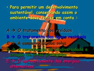 • Para permitir um desenvolvimento
  sustentável, conservando assim o
  ambiente deve ter-se em conta :


A  O tratamento dos resíduos
B  O tratamento das águas residuais
C  A conservação dos solos
D  A conservação da biodiversidade e
  criação de áreas protegidas
E  O aproveitamento das energias
  alternativas
 