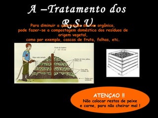 A –Tratamento dos
         R.S.U.
      Para diminuir a quantidade de lixo orgânico,
pode fazer-se a compostagem doméstica dos resíduos de
                     origem vegetal,
    como por exemplo, cascas de fruta, folhas, etc.




                                    ATENÇAO !!
                              Não colocar restos de peixe
                             e carne, para não cheirar mal !
 