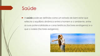 Saúde
 A saúde pode ser definida como um estado de bem-estar que
reflecte o equilíbrio dinâmico entre o homem e o ambiente, entre
as suas potencialidades e características (factores endógenos) e o
que o rodeia (factores exógenos).
 