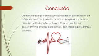 Conclusão
O ambiente biológico é um dos mais importantes determinantes da
saúde, enquanto factor de risco, mas também protector, sendo o
objectivo de Medicina Preventiva controlar os agentes que
constituem uma ameaça para a saúde, com medidas protectoras e
cuidados.
 