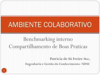 AMBIENTE COLABORATIVO
        Benchmarking interno
    Compartilhamento de Boas Praticas
                         Patricia de Sá Freire Msc,
          Engenharia e Gestão do Conhecimento /UFSC
1
 