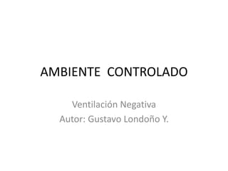 AMBIENTE CONTROLADO
Ventilación Negativa
Autor: Gustavo Londoño Y.
 