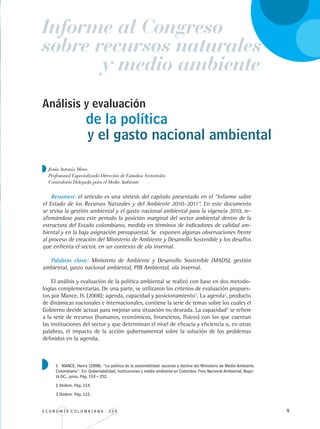 E C O N O M Í A C O L O M B I A N A . 3 3 4 
Informe al Congreso
de la política
Resumen: el artículo es una síntesis del capítulo presentado en el “Informe sobre
el Estado de los Recursos Naturales y del Ambiente 2010–2011”. En este documento
se revisa la gestión ambiental y el gasto nacional ambiental para la vigencia 2010, re-
afirmándose para este periodo la posición marginal del sector ambiental dentro de la
estructura del Estado colombiano, medida en términos de indicadores de calidad am-
biental y en la baja asignación presupuestal. Se exponen algunas observaciones frente
al proceso de creación del Ministerio de Ambiente y Desarrollo Sostenible y los desafíos
que enfrenta el sector, en un contexto de ola invernal.
Palabras clave: Ministerio de Ambiente y Desarrollo Sostenible (MADS), gestión
ambiental, gasto nacional ambiental, PIB Ambiental, ola invernal.
El análisis y evaluación de la política ambiental se realizó con base en dos metodo-
logías complementarias. De una parte, se utilizaron los criterios de evaluación propues-
tos por Mance, H. (2008): agenda, capacidad y posicionamiento1
. La agenda2
, producto
de dinámicas nacionales e internacionales, contiene la serie de temas sobre los cuales el
Gobierno decide actuar para mejorar una situación no deseada. La capacidad3
se refiere
a la serie de recursos (humanos, económicos, financieros, físicos) con los que cuentan
las instituciones del sector y que determinan el nivel de eficacia y eficiencia o, en otras
palabras, el impacto de la acción gubernamental sobre la solución de los problemas
definidos en la agenda.
Análisis y evaluación
Jesús Antonio Mena
Profesional Especializado Dirección de Estudios Sectoriales
Contraloría Delegada para el Medio Ambiente
y medio ambiente
sobre recursos naturales
y el gasto nacional ambiental
1 MANCE, Henry (2008): “La política de la sostenibilidad: ascenso y declive del Ministerio de Medio Ambiente
Colombiano”. En: Gobernabilidad, instituciones y medio ambiente en Colombia. Foro Nacional Ambiental. Bogo-
tá DC., junio. Pág. 114 – 252.
2 Ibídem. Pág. 114.
3 Ibídem. Pág. 115.
REC334_pags_ints_FINAL.indd 9 29/03/2012 10:48:50
 
