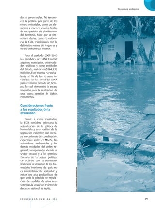E C O N O M Í A C O L O M B I A N A . 3 3 4 99
Coyuntura ambiental
das y coyunturales. No recono-
cer la política, por parte de los
entes territoriales, como un ele-
mento a tener en cuenta dentro
de sus ejercicios de planificación
del territorio, hace que se pre-
senten dudas, como lo eviden-
ció la CGR, relacionadas con la
definición misma de lo que es y
no es un humedal interior.
Para el periodo 2001-2010
las entidades del SINA Central,
algunos municipios, universida-
des públicas y otras entidades
del Estado, invirtieron $264.139
millones. Este monto es equiva-
lente al 2% de los recursos in-
vertidos por las entidades SINA
para el mismo periodo de tiem-
po, lo cual demuestra la escasa
inversión para la realización de
una buena gestión de dichos
ecosistemas.
Consideraciones frente 	
a los resultados de la 	
evaluación
Frente a estos resultados,
la CGR considera prioritaria la
actualización de la política de
humedales y una revisión de la
legislación existente que inclu-
ya mecanismos de coordinación
específicos entre el MADS, las
autoridades ambientales y las
demás entidades del orden re-
gional, incorporando además al
sector privado y a los gremios,
falencia de la actual política.
De acuerdo con la evaluación
realizada, la situación de los hu-
medales interiores del país no
es ambientalmente sostenible y
existe una alta probabilidad de
que ante la pérdida de regula-
ción de caudales de estos eco-
sistemas, la situación reciente de
desastre nacional se repita.
Foto:www.popayan.sevivebien.com
REC334_pags_ints_FINAL.indd 99 29/03/2012 10:49:48
 
