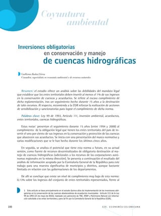 100 3 3 4 . E C O N O M Í A C O L O M B I A N A
Inversiones obligatorias
Guillermo Rudas Lleras
Consultor, especialista en economía ambiental y de recursos naturales
en conservación y manejo
de cuencas hidrográficas
Resumen: el estudio ofrece un análisis sobre las debilidades del mandato legal
que establece que los entes territoriales deben invertir al menos el 1% de sus ingresos
en la conservación de cuencas y acueductos. Se refiere al escaso cumplimiento de
dicha reglamentación, tras un seguimiento hecho durante 15 años a la destinación
de tales recursos. Al respecto, recomienda a la CGR reforzar la realización de acciones
de sensibilización y sancionatorias para lograr el cumplimiento de dicha norma.
Palabras clave: Ley 99 de 1993, Artículo 111, inversión ambiental, acueductos,
entes territoriales, cuencas hidrográficas.
Estas notas1
presentan el seguimiento durante 15 años (entre 1994 y 2008) al
cumplimiento de la obligación legal que tienen los entes territoriales del país de in-
vertir el uno por ciento de sus ingresos en la conservación y protección de las cuencas
que abastecen sus acueductos. Se inicia con una presentación del marco normativo y
varias modificaciones que se le han hecho durante los últimos cinco años.
En seguida, se analiza el potencial que tiene esta norma a futuro, en su actual
versión, como fuente de recursos descentralizados de obligatoria destinación al ma-
nejo de cuencas hidrográficas (adicionales a los recursos de las corporaciones autó-
nomas regionales en la misma dirección). Se presenta a continuación el resultado del
análisis de información acopiada por la Contraloría General de la República para este
trabajo para una muestra significativa de municipios y distritos, aunque bastante
limitada en relación con las gobernaciones de los departamentos.
De allí se concluye que existe un nivel de cumplimiento muy bajo de esta norma:
0,13% sobre los ingresos del conjunto de entes territoriales representados, frente al
Coyuntura
ambiental
1 Este artículo se basa principalmente en el estudio Quince años de implementación de las inversiones obli-
gatorias en la conservación de las cuencas abastecedoras de acueductos municipales - Artículo 111 de la Ley
99 de 1993 (15 de mayo de 2010), realizado con patrocinio de TNC, WWF y Patrimonio Natural con informa-
ción solicitada a los entes territoriales y para tal fin por la Contraloría General de la República (CGR).
REC334_pags_ints_FINAL.indd 100 29/03/2012 10:49:48
 