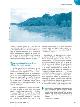 E C O N O M Í A C O L O M B I A N A . 3 3 4 101
Coyuntura ambiental
uno por ciento que ordena la ley. Los alcances
de esta trabajo impidieron hacer un seguimiento
a la efectividad en el tipo de tierras adquiridas,
pero se presenta una reseña de la variabilidad
de los precios pagados por ellas. Se finaliza con
un conjunto de recomendaciones, orientadas a
buscar el fortalecimiento de este instrumento de
financiación del manejo ambiental en el país.
Marco normativo de las inversiones 	
obligatorias en las cuencas
La dependencia de los acueductos de sus
fuentes de abastecimiento de agua ha sido un
asunto de especial importancia para la opera-
ción y los planes de expansión de los acueduc-
tos de los centros poblados. Esta preocupación
había sido ya planteada en los años cincuenta
por el científico Enrique Pérez Arbeláez2
, cuan-
do advierte sobre “el inminente peligro que es
la posesión por particulares de porciones de la
hoya de captación”.
Señala al respecto que “la posesión y desti-
nación de las hoyas de captación de acueductos
deben estar sometidas a un régimen especial”;
y dado que “el caudal de aguas de una ciudad
es un bien delicado y valioso que pertenece a
todos los ciudadanos presentes y a los futu-
ros”, concluye que “deben ceder ante él otras
garantías individuales”. Pero llama también la
atención sobre los cada vez más elevados cos-
tos que tendría para las empresas de acueducto
adquirir estas tierras.
Reconociendo esta dependencia determinan-
te, a finales de 1993 la legislación colombiana
declaró de interés público aquellas áreas que
surten de agua a los acueductos, dada la impor-
tancia estratégica que tienen para la conserva-
ción de sus recursos hídricos3
. En esta dirección
y retomando una idea que ya había sido pues-
ta en práctica especialmente por algunas de las
grandes empresas de acueducto del país (como, por
ejemplo, del Acueducto Bogotá), la ley les fijó a las
administraciones departamentales y municipales un
plazo de quince años para que adquirieran dichas
áreas. Asignándoles, además, la obligación de ad-
ministrarlas de manera conjunta con la respectiva
corporación autónoma regional y, opcionalmente,
con la participación de la sociedad civil. Y para dotar
de herramientas efectivas a esta obligación, la mis-
2 Ver el estudio La hoya de captación del Acueducto de Mani-
zales - Su conservación y captación, elaborado en 1950 para
las Empresas Municipales Delegadas y publicado en Pérez
Arbeláez, Enrique. Cuencas hidrográficas. Fondo FEN Colom-
bia, Bogotá, 1996, segunda edición [La primera edición fue
publicada en 1979 por el Jardín Botánico del Valle Juan María
Céspedes].
3 Ley 99 de 1993, artículo 111.
Foto:NéstorAdolfoPatiñoForero-CGR.
REC334_pags_ints_FINAL.indd 101 29/03/2012 10:49:49
 