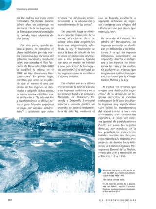 102 3 3 4 . E C O N O M Í A C O L O M B I A N A
Coyuntura ambiental
ma ley ordena que estos entes
territoriales “dedicarán durante
quince años un porcentaje no
inferior al 1% de sus ingresos, de
tal forma que antes de concluido
tal período, haya adquirido di-
chas zonas”.
Por otra parte, cuando es-
taba a punto de cumplirse el
plazo establecido por esta nor-
ma transitoria, por iniciativa del
gobierno nacional y mediante
la ley que aprueba el Plan Na-
cional de Desarrollo 2006-2010
se modificó la misma en el
2007 en tres direcciones fun-
damentales4
. En primer lugar,
mientras que antes se estable-
cía que al menos el uno por
ciento de los ingresos se des-
tinaba a adquirir dichas zonas,
la nueva norma establece que
se dedicarán a “la adquisición
y mantenimiento de dichas zo-
nas o para financiar esquemas
de pago por servicios ambien-
tales”5
; aclarando que estos
recursos “se destinarán priori-
tariamente a la adquisición y
mantenimiento de las zonas”.
En segundo lugar se elimi-
na el carácter transitorio de la
norma, al excluir el plazo de
quince años para adquirir las
áreas que originalmente esta-
blecía la ley. Y finalmente se
acota la base de cálculo de los
recursos de obligatoria destina-
ción a este propósito, fijando
que será un monto no inferior
al uno por ciento “de los ingre-
sos corrientes” y no del total de
los ingresos como lo establecía
la norma anterior.
En relación con esta última
restricción de la base de cálculo
a los ingresos corrientes y no a
los ingresos totales, el entonces
Ministerio de Ambiente, Vi-
vienda y Desarrollo Territorial
sometió a consulta pública un
proyecto de decreto reglamen-
tario de esta ley, mediante el
cual se buscaba establecer la
siguiente definición de ingre-
sos corrientes para efectos del
cálculo del uno por ciento que
manda la ley6
:
De acuerdo al Estatuto Or-
gánico del Presupuesto, los
ingresos corrientes se clasifi-
can en tributarios y no tribu-
tarios. A su vez, los ingresos
tributarios comprenden los
impuestos directos e indirec-
tos, y los ingresos no tribu-
tarios las tasas y las multas.
Se excluyen los recursos que
tengan una destinación espe-
cífica señalada por la Consti-
tución Política y la Ley
Al excluir “los recursos que
tengan una destinación espe-
cífica” de la definición de in-
gresos corrientes, se estarían
excluyendo de la base de cálcu-
lo ingresos muy significativos
tales como las transferencias
del sector central a los entes
territoriales, con destinación
específica, a través del siste-
ma general de participaciones
(SGP); así como las regalías
directas, por mandato de la
ley, perciben los entes terri-
toriales también con destina-
ción específica. Al respecto, este
proyecto de decreto hacía refe-
rencia al Estatuto Orgánico Pre-
supuesto General de la Nación,
creado por la ley y recopilado en
el Decreto 111 de 1996.
4 Artículo 106 de la Ley 151 del 24 de
julio de 2007, que modifica el artículo
111 de la Ley 99 de 1993.
5 En itálica fuera de texto.
6 Este texto es tomado de la página
web del MAVDT, sección Consultas
Públicas, mediante consulta realizada
el 4 de abril de 2010.
Foto:http://tejiendoelmundo_wordpress_com
REC334_pags_ints_FINAL.indd 102 29/03/2012 10:49:51
 
