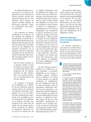 E C O N O M Í A C O L O M B I A N A . 3 3 4 103
Coyuntura ambiental
Un análisis detallado de es-
tas normas, en el marco de las
definiciones de la Constitución
Política, permite concluir que
todos los ingresos que no sean
definidos como ingresos de
capital, incluidos aquellos de
destinación específica, deben
ser considerados como ingre-
sos corrientes.
Esta propuesta de decreto
finalmente no se concretó y no
fue expedido. Sin embargo, la
interpretación de excluir los in-
gresos de libre destinación de los
ingresos corrientes que sirven de
base de cálculo para el cumpli-
miento de esta obligación, fue
retomada nuevamente por el
Gobierno Nacional al presentar
el proyecto de ley del Plan Na-
cional de Desarrollo 2010-2014.
Allí se proponía añadir a la nor-
ma este parágrafo7
:
Para los efectos previstos en
el presente artículo, la base
de cálculo a la cual se le apli-
ca el porcentaje citado estará
compuesta por los ingresos
corrientes de libre destina-
ción y los recursos destina-
dos a la conservación de los
recursos hídricos.
Sin embargo el Congreso
de la República en el debate
de esta ley finalmente negó de
manera expresa esta propuesta
del Gobierno Nacional, exclu-
yéndola de la Ley del Plan8
.
Esto tiene implicaciones impor-
tantes en la actualidad, ya que
la interpretación del significa-
do se ingresos corrientes que
establece la ley como base de
cálculo de esta norma segura-
mente continuará. Al respecto
es importante diferenciar en-
tre la base de cálculo que allí
se establece (entendida como
la totalidad de los ingresos co-
rrientes, bien sean de libre des-
tinación o de destinación espe-
cífica) del origen de los recursos
con los cuales se debe cumplir
esta obligación. En efecto, una
vez calculado el monto mínimo
a destinar a la adquisición y
mantenimiento de las cuencas
hidrográficas que suministran
el agua al acueducto (y, even-
tualmente, al pago por servicios
ambientales), se debe proceder
a cumplir con esta obligación
con recursos que no tengan otra
destinación específica. Es decir,
al cumplir con esta norma no
se está compitiendo en recursos
con otros de destinación espe-
cífica, por ejemplo para salud
o para educación. Únicamen-
te compiten con recursos que
tenían libre destinación y que
ahora deberán ser asignados,
de manera obligatoria, a esta
destinación específica9
.
De todas formas, aunque el
Congreso no modificó los va-
lores asignados a inversiones
obligatorias en las cuencas, si
introdujo algunas modifica-
ciones y adiciones a la norma
en otros aspectos. En especial
condicionó el cumplimiento
de este mandato por parte de
los entes territoriales a que las
autoridades ambientales defi-
nan las áreas prioritarias a ser
adquiridas (o dónde implemen-
tar los esquemas por pagos de
servicios ambientales) con estos
recursos. Y estableció el man-
dato expreso de que los entes
territoriales “garantizarán la
inclusión de los recursos den-
tro de sus planes de desarrollo
y presupuestos anuales respec-
tivos, individualizándose la par-
tida destinada para tal fin”10
.
Estos aspectos abren impor-
tantes espacios para dinamizar
este instrumento. Por una parte
propicia una corresponsabilidad
en la ejecución de esta obli-
gación entre las autoridades
ambientales y los entes territo-
riales; y por otra da una señal
presupuestal clara que pude fa-
cilitar un seguimiento más de
cerca del cumplimiento de la
obligación a futuro.
Potencial financiero 		
de la inversión obligatoria
en cuencas
En términos operativos y
para efectos de análisis del po-
tencial de esta norma para ca-
nalizar recursos hacia el manejo
de cuencas hidrográficas, la de-
finición de la base de cálculo de
los montos que deben destinar
7 Artículo 122 del proyecto de ley del
Plan Nacional de Desarrollo 2010-2014
presentado por el Ministro de Hacienda
al Congreso de la República (Proyecto
de Ley 179 de 2011 Cámara - 218 de
2011 Senado).
8 Ver al respecto el artículo 210 de la
Ley 1450 de 2011.
9 Es claro que estas normas legales
de asignar recursos de destinación
específica le restan mucha flexibilidad
a las decisiones de política pública,
generando grandes dificultades en la
definición de prioridades en cada con-
texto particular. De todas formas lo
que aquí se plantea es que una norma
definida por ley, no puede ser modifi-
cada de manera arbitraria por el poder
ejecutivo. Y, en este caso particular, es
claro que la voluntad del legislador es
mantener la base de cálculo sobre el
total de los ingresos corrientes, inde-
pendientemente de si su destinación
es libre o específica.
10 Igualmente dejo la administración
de las tierras adquiridas únicamente
en manos de los entes territoriales,
excluyendo la posibilidad de participa-
ción allí de las autoridades ambienta-
les y la sociedad civil. Ver al respecto el
artículo 210 de la Ley 1450 de 2011
REC334_pags_ints_FINAL.indd 103 29/03/2012 10:49:51
 