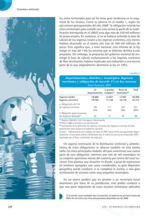 104 3 3 4 . E C O N O M Í A C O L O M B I A N A
Coyuntura ambiental
Un aspecto interesante de la distribución territorial y adminis-
trativa de estas obligaciones se observa también en esta misma
tabla: las cinco principales ciudades del país concentran una cuarta
parte de esta obligación; mientras que más de mil municipios en
su conjunto aportarían menos del cuarenta por ciento del total na-
cional. Esto plantea una situación en donde, a pesar de representar
en términos agregados una suma considerable, su gran dispersión
geográfica puede conducir, si se cumpliera la norma, a una gran
atomización de recursos entre muy pequeños municipios.
En un marco jurídico que no permite a un municipio hacer
inversiones por fuera de su jurisdicción, esto podría conducir a
que una parte importante de estos recursos terminaran aplicados
los entes territoriales para tal fin tiene gran incidencia en la mag-
nitud de los mismos. Como se observa en el cuadro 1, según las
ejecuciones presupuestales del año 200811
la obligación total de los
entes territoriales para cumplir con esta norma (a partir de la modi-
ficación introducida en el 2007) sería algo más de 420 mil millones
de pesos anuales. En contraste, si no se hubiese reducido la base de
cálculo de los ingresos totales a los ingresos corrientes, este monto
hubiera alcanzado en el mismo año más de 490 mil millones de
pesos. Esto significa que, a nivel nacional, esta reforma de la ley
redujo en más del 14% los recursos que se deberían destina a este
propósito. Sin embargo, la propuesta del gobierno nacional de res-
tringir la base de cálculo exclusivamente a los ingresos corrientes
de libre destinación, hubiera implicado una reducción a una tercera
parte de lo que originalmente determinó la ley en 1993.
11 El estudio cuyos resultados aquí se presentan, se realizó en los primeros meses del
2010. Por tal motivo las cifras presupuestales disponibles son del 2008.
	 	 33	 5 grandes	 Resto de	 Total	 	
	 	 departamentos	 ciudades(1)
	 municipios(2)
	 	 	
	 	 	 	 	 	 	
Ingresos totales	 18.480	 13.447	 17.281	 49.208		
Ingresos corrientes	 14.796	 11.138	 16.178	 42.112		
a. Obligaciones del 1%
de ingresos corrientes	 148	 111	 162	 421	 	
	 	 35%	 26%	 38%	 100%
b. Obligación según propuesta
del Gobierno Nacional(3)
	 50	 71	 48	 169
Fuente: Cálculos para este trabajo con base en DNP, Ejecuciones presupuestales depar-
tamentos y municipios. Valores deflactados por el índice de precios al consumidor (IPC)
reportado por el Dane a diciembre de cada año.
Cuadro 1
Departamentos, distritos y municipios. Ingresos
corrientes y obligación de invertir 1% en las cuencas
Total Nacional, 2008
(1)
Bogotá, Medellín, Cali, Cartagena y Barranquilla
(2)
Otros 1.086 municipios con información
(3)
Excluyendo de la definición de ingresos corrientes los ingresos corrientes de libre
destinación como propuso el gobierno nacional
Ilustración:NéstorAdolfoPatiñoForero-CGR.
REC334_pags_ints_FINAL.indd 104 29/03/2012 10:49:51
 