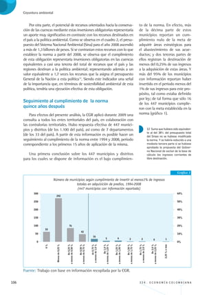 106 3 3 4 . E C O N O M Í A C O L O M B I A N A
Coyuntura ambiental
Por otra parte, el potencial de recursos orientados hacia la conserva-
ción de las cuencas mediante estas inversiones obligatorias representaría
un aporte muy significativo en contraste con los recursos destinados en
el país a la política ambiental. Como se observa en el cuadro 2, el presu-
puesto del Sistema Nacional Ambiental (Sina) para el año 2008 ascendió
a más de 1,3 billones de pesos. Si se contrastan estos recursos con lo que
establece la norma a partir del 2008, se observa que el cumplimiento
de esta obligación representaría inversiones obligatorias en las cuencas
equivalentes a casi una tercera del total de recursos que el país y las
regiones destinan a la política ambiental; representando además a un
valor equivalente a 1,7 veces los recursos que la asigna el presupuesto
General de la Nación a esta política12
. Siendo este indicador una señal
de la importancia que, en términos de sostenibilidad ambiental de esta
política, tendría una ejecución efectiva de esta obligación.
Seguimiento al cumplimiento de la norma 		
quince años después
Para efectos del presente análisis, la CGR aplicó durante 2009 una
consulta a todos los entes territoriales del país, en colaboración con
las contralorías territoriales. Hubo respuesta efectiva de 447 munici-
pios y distritos (de los 1.100 del país), así como de 7 departamentos
(de los 33 del país). A partir de esta información es posible hacer un
seguimiento al cumplimiento de la norma entre 1994 y 2008, período
correspondiente a los primeros 15 años de aplicación de la misma.
Una primera conclusión sobre los 447 municipios y distritos
para los cuales se dispone de información es el bajo cumplimien-
to de la norma. En efecto, más
de la décima parte de estos
municipios reportan un cum-
plimiento nulo de la meta de
adquirir áreas estratégicas para
el abastecimiento de sus acue-
ductos; y dos terceras partes de
ellos registran la destinación de
menos del 0,25% de sus ingresos
a la adquisición de estas áreas. Y
más del 95% de los municipios
con información reportan haber
invertido en el período menos del
1% de sus ingresos para este pro-
pósito, tal como estaba definido
por ley; de tal forma que sólo 16
de los 447 municipios cumplie-
ron con la meta establecida en la
norma (gráfico 1).
Gráfico 1
Número de municipios según cumplimiento de invertir al menos1% de ingresos
totales en adquisición de predios, 1994-2008
(447 municipios con información reportada)
Fuente: Trabajo con base en información recopilada por la CGR.
12 Suma que hubiera sido equivalen-
te al del 38% del presupuesto total
del Sinasi no se hubiese modificado
la norma. Y se habría reducido a una
modesta tercera parte si se hubiese
aprobado la propuesta del Gobier-
no Nacional de excluir de la base de
cálculo los ingresos corrientes de
libre destinación.
REC334_pags_ints_FINAL.indd 106 29/03/2012 10:49:51
 