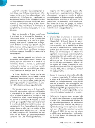 110 3 3 4 . E C O N O M Í A C O L O M B I A N A
Coyuntura ambiental
A su vez, Santander y Caldas comparten ca-
racterísticas muy similares. Sin contar con infor-
mación de las respectivas gobernaciones y con
una cobertura de información en cada caso de
alrededor de la mitad de los municipios, presen-
tan inversiones relativamente elevadas en Buca-
ramanga y Manizales (0,24% y 0,26%, respec-
tivamente). Pero para el resto de municipios el
cumplimiento es mínimo: menos de 0.1% en los
dos casos.
Norte de Santander se destaca también por
la cobertura de la información disponible: la
Gobernación, Cúcuta y 35 de los 38 municipios
restantes. Sin embargo, en el caso de la gober-
nación y de la capital, las inversiones en adqui-
sición de tierras son muy bajas (0,01% y 0,03%
de los ingresos totales, respectivamente). Resal-
tan más bien el resto de municipios, los cuales
invirtieron para este fin casi la tercera parte de la
meta esperada.
Tolima también presenta una cobertura de
información relativamente elevada, aunque sólo
dispone de datos para menos de la mitad de los
municipios distintos a Ibagué. La gobernación
nuevamente se destaca por su casi nula inversión
obligatoria, al igual que los municipios que a duras
penas logran superar la décima parte de la meta.
Se destaca igualmente Quindío por la gran
cobertura de la información para todos los entes
territoriales, pero con una bajísima inversión en la
protección de sus cuencas: 0.04%, 0.06% y 0.07%
de los ingresos totales de la gobernación, de Arme-
nia y del resto de municipios, respectivamente.
Por otra parte, con base en la información
disponible no es posible realizar un análisis sobre
la efectividad de las adquisiciones en términos
de su pertinencia como áreas estratégicas para
la conservación de las cuencas hidrográficas de
los respectivos municipios. Al respecto, el único
análisis que se puede realizar tiene que ver con
la consistencia de la información reportada y en
particular con el precio pagado por la tierra ad-
quirida. Como se observa en el cuadro 5, diez
municipios reportan adquisiciones que, a precios
del 2009, sobrepasan los $30 millones por hec-
tárea; con tres de ellos que presentan promedios
superiores a los $100 millones por hectárea.
En parte estos elevados precios pueden refle-
jar transacciones a precios por encima del prome-
dio nacional, especialmente cuando se realizan
adquisiciones de predios con tamaños muy bajos.
Pero igualmente podría estar reflejando, en al-
gunos casos, inconsistencias en la información.
Este podría ser el caso, por ejemplo, de aquellos
predios que se reportan con precios entre 2 y 7
mil millones de pesos por hectárea.
Conclusiones
•	 Una muy baja cobertura en el cumplimiento
de la norma, en términos de la meta estable-
cida por la ley de invertir durante los quince
años el uno por ciento de los ingresos de los
entes territoriales en la adquisición de áreas
estratégicas para conservar las cuencas hidro-
gráficas que abastecen los respectivos acue-
ductos. Los 447 municipios con información
reportaron inversiones de únicamente 0,16%,
pero con una diferencia notable entre las capi-
tales (0,10%) y el resto de municipios (0,21%).
Mientras que los 7 departamentos con infor-
mación sólo reportan inversiones del 0,035 de
sus ingresos. En síntesis, el conjunto de entes
territoriales con información sólo reportan in-
versiones del 0,12% de sus ingresos, frente al
1% fijado en la ley.
•	 Aunque la muestra de información obtenida
es bastante representativa del país, es notoria
la ausencia de información para una amplia
mayoría de los departamentos y para buena
parte de las capitales. Esto se refleja en una
baja cobertura de los entes territoriales, con in-
formación disponible que representa menos del
28% del total de los ingresos percibidos por los
entes territoriales del país durante el período.
•	 En los pocos departamentos y un poco más
de capitales con información, es muy marcado
el rezago en el cumplimiento del mandato de
ley: los siete departamentos con información
registran inversiones inferiores al 0,10% de los
ingresos totales; y nueve capitales de las ca-
torce con información reportan inversiones
inferiores al 0.01% de los ingresos totales
percibidos; con las otras cinco con inversio-
nes de todas formas inferiores al 0,25% de
los ingresos totales.
REC334_pags_ints_FINAL.indd 110 29/03/2012 10:49:52
 