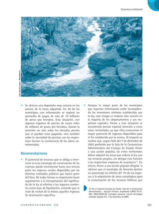 E C O N O M Í A C O L O M B I A N A . 3 3 4 111
Coyuntura ambiental
•	 Se detecta una dispersión muy notoria en los
precios de la tierra adquirida. En 40 de los
municipios con información se registra un
promedio de pagos de más de 10 millones
de pesos por hectárea. Esta situación, con
algunos registros de precios de varios miles
de millones de pesos por hectárea, llaman la
atención no solo sobre los elevados precios
que se puedan estar pagando, sino también
sobre la necesidad de precisar con las respec-
tivas fuentes la consistencia de los datos su-
ministrados.
Recomendaciones
•	 El potencial de recursos que se obliga a inter-
venir en esta estrategia de conservación de las
cuencas puede incrementar hasta una tercera
parte los ingresos totales disponibles por las
distintas entidades públicas que hacen parte
del Sina. De todas formas es importante hacer
seguimiento a la interpretación del significa-
do de la ley al referirse a los ingresos corrien-
tes como base de liquidación, evitando que se
trate de excluir de la misma aquellos ingresos
de destinación específica.
•	 Aunque la mayor parte de los municipios
que reportan información están incumplien-
do las inversiones mínimas establecidas por
la ley, este rezago es todavía más notorio en
la mayoría de los departamentos y sus res-
petivas capitales. Frente a esta situación se
recomienda prestar especial atención a estos
entes territoriales, ya que ellos concentran el
mayor potencial de ingresos disponibles para
el fin establecido por la norma. Al respecto se
resaltar que, según fallo del 7 de diciembre de
2005 proferido por la Sala de lo Contencioso
Administrativo del Consejo de Estado frente
a una acción popular, los entes territoriales
deben adquirir las áreas que ordena la ley con
sus recursos propios, sin delegar esta función
a las respectivas empresas de acueducto15
. En
efecto, frente a una acción popular dirigida “a
obtener que el municipio de Armenia destine
un porcentaje no inferior del 1% de sus ingre-
sos a la adquisición de áreas estratégicas para
la conservación de los recursos hídricos que
15 Ver al respecto Consejo de Estado. Sala de lo Contencioso
Administrativo - Sección Primera. Expediente 63001-23-31-
000- 2003-00187-02. Consejero ponente: Camilo Arciniegas
Andrade, Bogotá D.C., 7 de diciembre de 2005.
Foto:HernánLopera-Minambiente.
REC334_pags_ints_FINAL.indd 111 29/03/2012 10:49:53
 