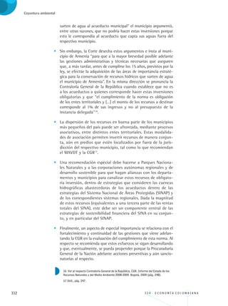 112 3 3 4 . E C O N O M Í A C O L O M B I A N A
Coyuntura ambiental
surten de agua al acueducto municipal” el municipio argumentó,
entre otras razones, que no podría hacer estas inversiones porque
esto le correspondía al acueducto que capta sus aguas fuera del
respectivo municipio.
•	 Sin embargo, la Corte desecha estos argumentos e insta al muni-
cipio de Armenia “para que a la mayor brevedad posible adelante
las gestiones administrativas y técnicas necesarias que aseguren
que, a más tardar, antes de cumplirse los 15 años, previstos por la
ley, se efectúe la adquisición de las áreas de importancia estraté-
gica para la conservación de recursos hídricos que surten de agua
el municipio de Armenia”. En la misma dirección se pronuncia la
Contraloría General de la República cuando establece que no es
a los acueductos a quienes corresponde hacer estas inversiones
obligatorias y que “el cumplimiento de la norma es obligación
de los entes territoriales y […] el monto de los recursos a destinar
corresponde al 1% de sus ingresos y no al presupuesto de la
instancia delegada”16
.
•	 La dispersión de los recursos en buena parte de los municipios
más pequeños del país puede ser afrontada, mediante procesos
asociativos, entre distintos entes territoriales. Estas modalida-
des de asociación permiten invertir recursos de manera conjun-
ta, aún en predios que estén localizados por fuera de la juris-
dicción del respectivo municipio, tal como lo que recomiendan
el MAVDT y la CGR17
.
•	 Una recomendación especial debe hacerse a Parques Naciona-
les Naturales y a las corporaciones autónomas regionales y de
desarrollo sostenible para que hagan alianzas con los departa-
mentos y municipios para canalizar estos recursos de obligato-
ria inversión, dentro de estrategias que consideren las cuencas
hidrográficas abastecedoras de los acueductos dentro de las
estrategias del Sistema Nacional de Áreas Protegidas (SINAP) y
de los correspondientes sistemas regionales. Dada la magnitud
de estos recursos (equivalentes a una tercera parte de las rentas
totales del SINA), este debe ser un componente central de las
estrategias de sostenibilidad financiera del SINA en su conjun-
to, y en particular del SINAP.
•	 Finalmente, un aspecto de especial importancia se relaciona con el
fortalecimiento y continuidad de las gestiones que viene adelan-
tando la CGR en la evaluación del cumplimiento de esta norma. Al
respecto se recomienda que estos esfuerzos se sigan desarrollando
y que, eventualmente, se pueda propender porque la Procuraduría
General de la Nación adelante acciones preventivas y aún sancio-
natorias al respecto.
16 Ver al respecto Contraloría General de la República, CGR. Informe del Estado de los
Recursos Naturales y del Medio Ambiente 2008-2009. Bogotá, 2009 (pág. 248).
17 Ibíd., pág. 247.
REC334_pags_ints_FINAL.indd 112 29/03/2012 10:49:53
 