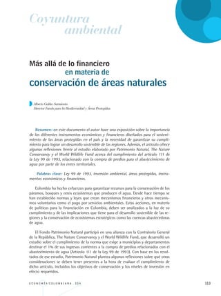 E C O N O M Í A C O L O M B I A N A . 3 3 4 113
Alberto Galán Sarmiento
Director Fondo para la Biodiversidad y Áreas Protegidas
Más allá de lo financiero
en materia de
conservación de áreas naturales
Resumen: en este documento el autor hace una exposición sobre la importancia
de los diferentes instrumentos económicos y financieros diseñados para el sosteni-
miento de las áreas protegidas en el país y la necesidad de garantizar su cumpli-
miento para lograr un desarrollo sostenible de las regiones. Además, el artículo ofrece
algunas reflexiones frente al estudio elaborado por Patrimonio Natural, The Nature
Conservancy y el World Wildlife Fund acerca del cumplimiento del artículo 111 de
la Ley 99 de 1993, relacionado con la compra de predios para el abastecimiento de
agua por parte de los entes territoriales.
Palabras clave: Ley 99 de 1993, inversión ambiental, áreas protegidas, instru-
mentos económicos y financieros.
Colombia ha hecho esfuerzos para garantizar recursos para la conservación de los
páramos, bosques y otros ecosistemas que producen el agua. Desde hace tiempo se
han establecido normas y leyes que crean mecanismos financieros y otros mecanis-
mos voluntarios como el pago por servicios ambientales. Estas acciones, en materia
de políticas para la financiación en Colombia, deben ser analizados a la luz de su
cumplimiento y de las implicaciones que tiene para el desarrollo sostenible de las re-
giones y la conservación de ecosistemas estratégicos como las cuencas abastecedoras
de agua.
El Fondo Patrimonio Natural participó en una alianza con la Contraloría General
de la República, The Nature Conservancy y el World Wildlife Fund, que desarrolló un
estudio sobre el cumplimiento de la norma que exige a municipios y departamentos
destinar el 1% de sus ingresos corrientes a la compra de predios relacionados con el
abastecimiento de agua (Artículo 111 de la Ley 99 de 1993). Con base en los resul-
tados de ese estudio, Patrimonio Natural plantea algunas reflexiones sobre qué otras
consideraciones se deben tener presentes a la hora de evaluar el cumplimiento de
dicho artículo, incluidos los objetivos de conservación y los niveles de inversión en
efecto requeridos.
Coyuntura
ambiental
REC334_pags_ints_FINAL.indd 113 29/03/2012 10:49:53
 