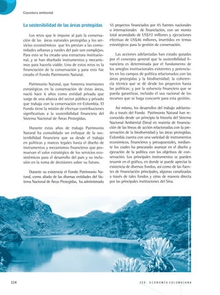 114 3 3 4 . E C O N O M Í A C O L O M B I A N A
Coyuntura ambiental
La sostenibilidad de las áreas protegidas
Los retos que le impone al país la conserva-
ción de las áreas naturales protegidas y los ser-
vicios ecosistémicos que les prestan a las comu-
nidades urbanas y rurales del país son complejos.
Para esto se ha creado una estructura institucio-
nal, y se han diseñado instrumentos y mecanis-
mos para hacerla viable. Uno de estos retos es la
financiación de la conservación y para esto fue
creado el Fondo Patrimonio Natural.
Patrimonio Natural, que fomenta inversiones
estratégicas en la conservación de éstas áreas,
nació hace 6 años como entidad privada que
surge de una alianza del sector público y privado
que trabaja con la conservación en Colombia. El
Fondo tiene la misión de efectuar contribuciones
significativas a la sostenibilidad financiera del
Sistema Nacional de Áreas Protegidas.
Durante estos años de trabajo Patrimonio
Natural ha consolidado un enfoque de la sos-
tenibilidad financiera que va desde el trabajo
en políticas y marcos legales hasta el diseño de
instrumentos y mecanismos financieros que pro-
muevan el valor estratégico de los servicios eco-
sistémicos para el desarrollo del país y su inclu-
sión en la toma de decisiones sobre su futuro.
Durante su existencia el Fondo Patrimonio Na-
tural, como aliado de las diversas entidades del Sis-
tema Nacional de Áreas Protegidas, ha administrado
55 proyectos financiados por 45 fuentes nacionales
o internacionales de financiación, con un monto
total acumulado de US$72 millones y ejecuciones
efectivas de US$46 millones, invertidos en temas
estratégicos para la gestión de conservación.
Las acciones adelantadas han estado guiadas
por el concepto general que la sostenibilidad fi-
nanciera es determinada por el fundamento de
los arreglos institucionales existentes y potencia-
les en los campos de política relacionados con las
áreas protegidas y la biodiversidad; la coheren-
cia técnica que se dé desde los proyectos hasta
las políticas; y por la solvencia financiera que se
pueda garantizar, incluido el uso racional de los
recursos que se haga concurrir para esta gestión.
Así mismo, los desarrollos del trabajo adelanta-
do a través del Fondo Patrimonio Natural han re-
conocido desde un principio la historia del Sistema
Nacional Ambiental (Sina) en materia de financia-
ción de las líneas de acción relacionadas con la pre-
servación de la biodiversidad y las áreas protegidas.
Colombia cuenta con una variedad de instrumentos
económicos, financieros y presupuestales, median-
te los cuales ha procurado avanzar en el diseño y
ejecución de la política con los objetivos de con-
servación. Los principales instrumentos se pueden
resumir en el gráfico, en donde se puede apreciar la
existencia de diversos fondos, así como de las fuen-
tes de financiación principales, algunas canalizadas
a través de tales fondos y otras de manera directa
por las principales instituciones del Sina.
Foto:http://museodeartemodernodebucaramanga.blogspot.com
REC334_pags_ints_FINAL.indd 114 29/03/2012 10:49:54
 