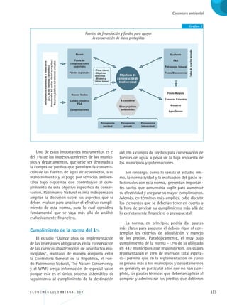E C O N O M Í A C O L O M B I A N A . 3 3 4 115
Coyuntura ambiental
Uno de estos importantes instrumentos es el
del 1% de los ingresos corrientes de los munici-
pios y departamentos, que debe ser destinado a
la compra de predios que permiten la conserva-
ción de las fuentes de agua de acueductos, a su
mantenimiento y al pago por servicios ambien-
tales bajo esquemas que contribuyan al cum-
plimiento de este objetivo específico de conser-
vación. Patrimonio Natural estima indispensable
ampliar la discusión sobre los aspectos que se
deben evaluar para analizar el efectivo cumpli-
miento de esta norma, para lo cual considera
fundamental que se vaya más allá de análisis
exclusivamente financiero.
Cumplimiento de la norma del 1%
El estudio “Quince años de implementación
de las inversiones obligatorias en la conservación
de las cuencas abastecedoras de acueductos mu-
nicipales“, realizado de manera conjunta entre
la Contraloría General de la República, el Fon-
do Patrimonio Natural, The Nature Conservancy,
y el WWF, arroja información de especial valor,
porque este es el único proceso sistemático de
seguimiento al cumplimiento de la destinación
del 1% a compra de predios para conservación de
fuentes de agua, a pesar de la baja respuesta de
los municipios y gobernaciones.
Sin embargo, como lo señala el estudio mis-
mo, la normatividad y la evaluación del gasto re-
lacionados con esta norma, presentan importan-
tes vacíos que convendría suplir para aumentar
su efectividad y asegurar su mayor cumplimiento.
Además, en términos más amplios, cabe discutir
los elementos que se deberían tener en cuenta a
la hora de precisar su cumplimiento más allá de
lo estrictamente financiero o presupuestal.
La norma, en principio, podría dar pautas
más claras para asegurar el debido rigor al con-
templar los criterios de adquisición y manejo
de los predios. Paradójicamente, el muy bajo
cumplimiento de la norma -12% de lo obligado
en 447 municipios que respondieron, los cuales
representaban el 28% de inversión total espera-
da- permite que en la reglamentación en curso
se precise más a los municipios y departamentos
en general y en particular a los que no han cum-
plido, las pautas técnicas que deberían aplicar al
comprar y administrar los predios que debieron
Gráfico 1
Fuentes de financiación y fondos para apoyar
la conservación de áreas protegidas
REC334_pags_ints_FINAL.indd 115 29/03/2012 10:49:54
 