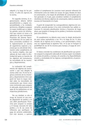116 3 3 4 . E C O N O M Í A C O L O M B I A N A
Coyuntura ambiental
adquirir a lo largo de los pri-
meros 15 años de vigencia de
la norma.
En segundo término, la re-
glamentación debería definir
procedimientos y asignar res-
ponsabilidades a las entidades
pertinentes, dirigidas a asegurar
en mayor medida que se suplan
los grandes vacíos de informa-
ción que existen en torno a la
aplicación de este instrumento
financiero del Sistema Nacio-
nal Ambiental. En ese orden de
ideas convendría establecer en
la reglamentación un sistema
de seguimiento regional y na-
cional que no sólo brinde infor-
mación sobre cumplimiento de
los montos exigidos, sino que
además de luces sobre la efec-
tividad del gasto en función de
los objetivos del instrumento,
las necesidades de los munici-
pios y departamentos.
La evaluación del cumpli-
miento del objetivo de conser-
vación a que está dirigida la
norma sobre este 1% de los in-
gresos corrientes de los munici-
pios y departamentos tiene que
partir de hacer la mayor clari-
dad sobre las necesidades de
conservación que tienen estos
entes territoriales para asegurar
el adecuado abastecimiento de
agua de las poblaciones en sus
respectivas jurisdicciones.
Sin esa claridad, es alto el
riesgo de incurrir en una erra-
da adquisición de predios y en
una débil planificación finan-
ciera para asegurar la compra
y el manejo necesario de tales
predios y la de sus zonas de
influencia que justifiquen el
pago de servicios ambientales.
Con este alcance, a quienes
evalúen el cumplimento les conviene tener presente referentes de
información como los índices de escasez de agua, listados de áreas
en conservación, y los mapas de prioridades de conservación que se
han generado en el país, para considerar también el cumplimiento
simultáneo de diversos objetivos de conservación, dada la escasez de
recursos de financiación en el país.
A partir de comprender los correspondientes objetivos de con-
servación, procede precisar si los entes territoriales han sabido es-
tructurar la necesaria planificación técnica y financiera de largo
plazo, que propicie el manejo de los predios y territorios necesarios
para estos efectos.
El cumplimiento no debería verse como la simple destinación
de unas sumas equivalentes a ese 1% a lo largo de los 15 años
iniciales de la vigencia de la norma, y con posterioridad a éstos,
una vez reglamentada la siguiente fase, en la que se incluyen la
posibilidad de uso de los recursos para manejo y el pago de servi-
cios ambientales.
Es básico entender las condiciones de planificación que permi-
tan asegurar la asignación adecuada de recursos según necesidades
de compra de predios y manejo y de acuerdo a las disponibilidades
anuales y acumuladas de los ingresos correspondientes al porcen-
taje señalado.
Foto:http://elsantuario-antioquia.gov.co
REC334_pags_ints_FINAL.indd 116 29/03/2012 10:49:55
 