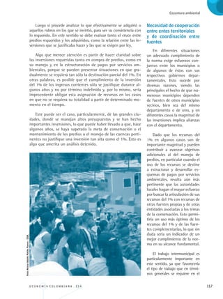 E C O N O M Í A C O L O M B I A N A . 3 3 4 117
Coyuntura ambiental
Luego sí procede analizar lo que efectivamente se adquirió o
aquellos rubros en los que se invirtió, para ver su consistencia con
lo requerido. En este sentido se debe evaluar tanto el cruce entre
predios requeridos y los adquiridos, como la relación entre las in-
versiones que se justificaba hacer y las que se exigen por ley.
Algo que merece atención es partir de hacer claridad sobre
las inversiones requeridas tanto en compra de predios, como en
su manejo y en la estructuración de pagos por servicios am-
bientales, porque se pueden presentar situaciones en que gra-
dualmente se requiera tan sólo la destinación parcial del 1%. En
otras palabras, es posible que el cumplimiento de la inversión
del 1% de los ingresos corrientes sólo se justifique durante al-
gunos años y no por término indefinido y, por lo mismo, sería
improcedente obligar esta asignación de recursos en los casos
en que no se requiera su totalidad a partir de determinado mo-
mento en el tiempo.
Este puede ser el caso, particularmente, de las grandes ciu-
dades, donde se manejan altos presupuestos y se han hecho
importantes inversiones, lo que puede haber llevado a que, hace
algunos años, se haya superado la meta de conservación o el
mantenimiento de los predios o el manejo de las cuencas perti-
nentes no justifique una inversión tan alta como el 1%. Esto es
algo que amerita un análisis detenido.
Necesidad de cooperación
entre entes territoriales 	
y de coordinación entre
fuentes
En diferentes situaciones
un adecuado cumplimiento de
la norma exige esfuerzos con-
juntos entre los municipios o
de algunos de éstos con sus
respectivos gobiernos depar-
tamentales. Esto sucede por
diversas razones, siendo las
principales el hecho de que nu-
merosos municipios dependen
de fuentes de otros municipios
vecinos, bien sea del mismo
departamento o de otro, y en
diferentes casos la magnitud de
las inversiones implica alianzas
con el departamento.
Dado que los recursos del
1% en algunos casos son de
importante magnitud y pueden
contribuir a avanzar objetivos
adicionales al del manejo de
predios, en particular cuando el
uso de los recursos se destine
a estructurar y desarrollar es-
quemas de pagos por servicios
ambientales, resulta aún más
pertinente que las autoridades
locales hagan el mayor esfuerzo
por buscar la articulación de sus
recursos del 1% con recursos de
otras fuentes propias y de otras
entidades asociadas a los temas
de la conservación. Esto permi-
tiría un uso más óptimo de los
recursos del 1% y de las fuen-
tes complementarias, lo que sin
duda sería un indicador de un
mejor cumplimiento de la nor-
ma en su alcance fundamental.
El trabajo intermunicipal es
particularmente importante en
este sentido, ya que favorecería
el tipo de trabajo que en térmi-
nos generales se requiere en el
Foto:NéstorAdolfoPatiñoForero-CGR.
REC334_pags_ints_FINAL.indd 117 29/03/2012 10:49:56
 