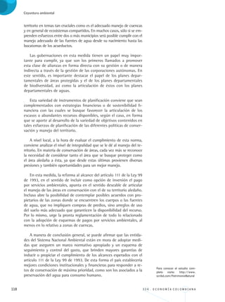 118 3 3 4 . E C O N O M Í A C O L O M B I A N A
Coyuntura ambiental
territorio en temas tan cruciales como es el adecuado manejo de cuencas
y en general de ecosistemas compartidos. En muchos casos, sólo si se em-
prenden esfuerzos entre dos o más municipios será posible cumplir con el
manejo adecuado de las fuentes de agua desde su nacimiento hasta las
bocatomas de los acueductos.
Las gobernaciones en esta medida tienen un papel muy impor-
tante para cumplir, ya que son los primeros llamados a promover
esta clase de alianzas en forma directa con su gestión o de manera
indirecta a través de la gestión de las corporaciones autónomas. En
este sentido, es importante destacar el papel de los planes depar-
tamentales de áreas protegidas y el de los planes departamentales
de biodiversidad, así como la articulación de éstos con los planes
departamentales de aguas.
Esta variedad de instrumentos de planificación conviene que sean
complementados con estrategias financieras o de sostenibilidad fi-
nanciera con las cuales se busque favorecer la articulación de los
escasos o abundantes recursos disponibles, según el caso, en forma
que se aporte al desarrollo de la variedad de objetivos contenidos en
tales esfuerzos de planificación de las diferentes políticas de conser-
vación y manejo del territorio.
A nivel local, a la hora de evaluar el cumplimiento de esta norma,
conviene analizar el nivel de integralidad que se le dé al manejo del te-
rritorio. En materia de conservación de áreas, cada vez más se reconoce
la necesidad de considerar tanto el área que se busque proteger como
el área aledaña a ésta, ya que desde estas últimas provienen diversas
presiones y también oportunidades para un mejor manejo.
En esta medida, la reforma al alcance del artículo 111 de la Ley 99
de 1993, en el sentido de incluir como opción de inversión el pago
por servicios ambientales, apunta en el sentido deseable de articular
el manejo de las áreas en conservación con el de su territorio aledaño.
Incluso abre la posibilidad de contemplar posibles acuerdos con pro-
pietarios de las zonas donde se encuentren los cuerpos o las fuentes
de agua, que no impliquen compras de predios, sino arreglos de uso
del suelo más adecuado que garanticen la disponibilidad del recurso.
Por lo mismo, urge la pronta reglamentación de todo lo relacionado
con la adopción de esquemas de pagos por servicios ambientales, al
menos en lo relativo a zonas de cuencas.
A manera de conclusión general, se puede afirmar que las entida-
des del Sistema Nacional Ambiental están en mora de adoptar medi-
das que aseguren un marco normativo apropiado y un esquema de
seguimiento y control del gasto, que brinden mayores garantías de
inducir o propiciar el cumplimiento de los alcances esperados con el
artículo 111 de la Ley 99 de 1993. De esta forma el país establecería
mejores condiciones institucionales y financieras para responder a re-
tos de conservación de máxima prioridad, como son los asociados a la
preservación del agua para consumo humano.
Para conocer el estudio com-
pleto visite: http://www.
scribd.com/PatrimonioNatural
REC334_pags_ints_FINAL.indd 118 29/03/2012 10:49:56
 