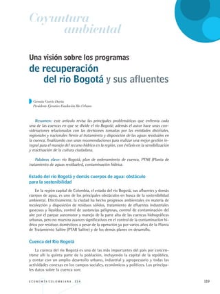 E C O N O M Í A C O L O M B I A N A . 3 3 4 119
Germán García Durán
Presidente Ejecutivo Fundación Río Urbano
Una visión sobre los programas
de recuperación
Resumen: este artículo revisa las principales problemáticas que enfrenta cada
una de las cuencas en que se divide el río Bogotá; además el autor hace unas con-
sideraciones relacionadas con las decisiones tomadas por las entidades distritales,
regionales y nacionales frente al tratamiento y disposición de las aguas residuales en
la cuenca, finalizando con unas recomendaciones para realizar una mejor gestión in-
tegral para el manejo del recurso hídrico en la región, con énfasis en la sensibilización
y reactivación de la cultura ciudadana.
Palabras clave: río Bogotá, plan de ordenamiento de cuenca, PTAR (Planta de
tratamiento de aguas residuales), contaminación hídrica.
Estado del río Bogotá y demás cuerpos de agua: obstáculo 		
para la sostenibilidad
En la región capital de Colombia, el estado del río Bogotá, sus afluentes y demás
cuerpos de agua, es uno de los principales obstáculos en busca de la sostenibilidad
ambiental. Efectivamente, la ciudad ha hecho progresos ambientales en materia de
recolección y disposición de residuos sólidos, tratamiento de efluentes industriales
gaseosos y líquidos, control de sustancias peligrosas, control de contaminación del
aire por el parque automotor y manejo de la parte alta de las cuencas hidrográficas
urbanas, pero no muestra avances significativos en el control de la contaminación hí-
drica por residuos domésticos a pesar de la operación ya por varios años de la Planta
de Tratamiento Salitre (PTAR Salitre) y de los demás planes en desarrollo.
Cuenca del Río Bogotá
La cuenca del río Bogotá es una de las más importantes del país por concen-
trarse allí la quinta parte de la población, incluyendo la capital de la república,
y contar con un amplio desarrollo urbano, industrial y agropecuario y todas las
actividades conexas en los campos sociales, económicos y políticos. Los principa-
les datos sobre la cuenca son:
Coyuntura
ambiental
del rio Bogotá y sus afluentes
REC334_pags_ints_FINAL.indd 119 29/03/2012 10:49:56
 
