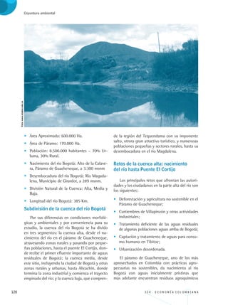 120 3 3 4 . E C O N O M Í A C O L O M B I A N A
Coyuntura ambiental
•	 Área Aproximada: 600.000 Ha.
•	 Área de Páramo: 170.000 Ha.
•	 Población: 8.500.000 habitantes – 70% Ur-
bana, 30% Rural.
•	 Nacimiento del río Bogotá: Alto de la Calave-
ra, Páramo de	Guacheneque, a 3.300 msnm
•	 Desembocadura del río Bogotá: Río Magada-
lena, Municipio de Girardot, a 289 msnm.
•	 División Natural de la Cuenca: Alta, Media y
Baja.
•	 Longitud del río Bogotá: 385 Km.
Subdivisión de la cuenca del río Bogotá
Por sus diferencias en condiciones morfoló-
gicas y ambientales y por conveniencia para su
estudio, la cuenca del río Bogotá se ha divido
en tres segmentos: la cuenca alta, desde el na-
cimiento del río en el páramo de Guacheneque,
atravesando zonas rurales y pasando por peque-
ñas poblaciones, hasta el puente El Cortijo, don-
de recibe el primer efluente importante de aguas
residuales de Bogotá; la cuenca media, desde
este sitio, incluyendo la ciudad de Bogotá y otras
zonas rurales y urbanas, hasta Alicachín, donde
termina la zona industrial y comienza el trayecto
empinado del río; y la cuenca baja, que compren-
de la región del Tequendama con su imponente
salto, otrora gran atractivo turístico, y numerosas
poblaciones pequeñas y sectores rurales, hasta su
desembocadura en el río Magdalena.
Retos de la cuenca alta: nacimiento 		
del río hasta Puente El Cortijo
Los principales retos que afrontan las autori-
dades y los ciudadanos en la parte alta del río son
los siguientes:
•	 Deforestación y agricultura no sostenible en el
Páramo de Guacheneque;
•	 Curtiembres de Villapinzón y otras actividades
industriales;
•	 Tratamiento deficiente de las aguas residuales
de algunas poblaciones aguas arriba de Bogotá;
•	 Captación y tratamiento de aguas para consu-
mo humano en Tibitoc;
•	 Urbanización desordenada.
El páramo de Guacheneque, uno de los más
aprovechados en Colombia con prácticas agro-
pecuarias no sostenibles, da nacimiento al río
Bogotá con aguas inicialmente prístinas que
más adelante encuentran residuos agroquímicos
Foto:www.utadeo.edu.co
REC334_pags_ints_FINAL.indd 120 29/03/2012 10:49:57
 