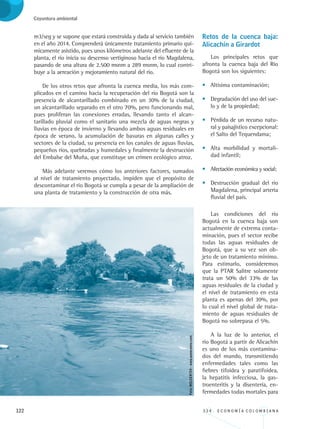 122 3 3 4 . E C O N O M Í A C O L O M B I A N A
Coyuntura ambiental
m3/seg y se supone que estará construida y dada al servicio también
en el año 2014. Comprenderá únicamente tratamiento primario quí-
micamente asistido, pues unos kilómetros adelante del efluente de la
planta, el río inicia su descenso vertiginoso hacia el río Magdalena,
pasando de una altura de 2.500 msnm a 289 msnm, lo cual contri-
buye a la aereación y mejoramiento natural del río.
De los otros retos que afronta la cuenca media, los más com-
plicados en el camino hacia la recuperación del río Bogotá son la
presencia de alcantarillado combinado en un 30% de la ciudad,
un alcantarillado separado en el otro 70%, pero funcionando mal,
pues proliferan las conexiones erradas, llevando tanto el alcan-
tarillado pluvial como el sanitario una mezcla de aguas negras y
lluvias en época de invierno y llevando ambos aguas residuales en
época de verano, la acumulación de basuras en algunas calles y
sectores de la ciudad, su presencia en los canales de aguas lluvias,
pequeños ríos, quebradas y humedales y finalmente la destrucción
del Embalse del Muña, que constituye un crimen ecológico atroz.
Más adelante veremos cómo los anteriores factores, sumados
al nivel de tratamiento proyectado, impiden que el propósito de
descontaminar el río Bogotá se cumpla a pesar de la ampliación de
una planta de tratamiento y la construcción de otra más.
Retos de la cuenca baja:
Alicachín a Girardot
Los principales retos que
afronta la cuenca baja del Río
Bogotá son los siguientes:
•	 Altísima contaminación;
•	 Degradación del uso del sue-
lo y de la propiedad;
•	 Pérdida de un recurso natu-
ral y paisajístico excepcional:
el Salto del Tequendama;
•	 Alta morbilidad y mortali-
dad infantil;
•	 Afectación económica y social;
•	 Destrucción gradual del río
Magdalena, principal arteria
fluvial del país.
Las condiciones del río
Bogotá en la cuenca baja son
actualmente de extrema conta-
minación, pues el sector recibe
todas las aguas residuales de
Bogotá, que a su vez son ob-
jeto de un tratamiento mínimo.
Para estimarlo, consideremos
que la PTAR Salitre solamente
trata un 50% del 33% de las
aguas residuales de la ciudad y
el nivel de tratamiento en esta
planta es apenas del 30%, por
lo cual el nivel global de trata-
miento de aguas residuales de
Bogotá no sobrepasa el 5%.
A la luz de lo anterior, el
río Bogotá a partir de Alicachín
es uno de los más contamina-
dos del mundo, transmitiendo
enfermedades tales como las
fiebres tifoidea y paratifoidea,
la hepatitis infecciosa, la gas-
troenteritis y la disentería, en-
fermedades todas mortales para
Foto:MILCER724-www.panoramio.com
REC334_pags_ints_FINAL.indd 122 29/03/2012 10:49:59
 