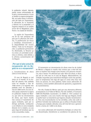 E C O N O M Í A C O L O M B I A N A . 3 3 4 123
Coyuntura ambiental
la población infantil. Además,
puede causar enfermedades de
la piel y envenenamiento. A esto
se añaden su aspecto desagrada-
ble, sus malos olores, la destruc-
ción del Salto de Tequendama,
la afectación de la recreación
y disfrute de la propiedad y el
negativo impacto en un amplio
sector del río Magdalena, justo
frente a la ciudad de Girardot.
La región de Tequendama
era de las más prósperas del
país por la afluencia del turis-
mo, la proliferación de fincas
y complejos recreacionales y
la disponibilidad del recurso
hídrico. Todo eso ha desapare-
cido. La población permanente
ha disminuido, la flotante ya
no existe y la actividad econó-
mica es mínima, todo debido a
la altísima contaminación del
rio Bogotá
¿Por qué el plan actual de
recuperación del río Bo-
gotá no va a recuperarlo?
a. Consideraciones de altura
sobre el nivel del mar
El caso de Bogotá es casi
único en el mundo. Es la ciu-
dad del planeta más poblada
entre las situadas a más de
2500 msnm y la segunda más
poblada entre las ubicadas a
más de 2000 msnm. En este úl-
timo grupo solamente la supera
en población Ciudad de Méxi-
co, que ante las circunstancias
de altura, que hacen mucho
más costoso el tratamiento de
aguas residuales, optó por su
drenaje profundo, conducción
a un embalse en zona templada
distante de la ciudad y su uso
para riego de hortalizas que no
serán consumidas crudas.
El tratamiento en circunstancias de altura como las de ciudad
de México o Bogotá es mucho más costoso que a nivel del mar
pues se requiere más energía como insumo a los procesos mecáni-
cos, más o menos 1% adicional por cada 100 m de altura, es decir,
por ahí un 25% más en el caso de Bogotá. Adicionalmente, las
unidades requeridas para tratamiento biológico serán más grandes,
pues la temperatura más baja del agua en zonas altas hace más
lento ese proceso. En otras palabras, habrá costos adicionales de
inversión y costos también adicionales de operación y seguramente
de mantenimiento.
Por ello, Ciudad de México optó por una alternativa diferente
al tratamiento en el Valle de México. Por ello también, el Consorcio
CDM-CEI-Planhidro recomendó a la EAAB en 1974 conducir las
aguas residuales a una zona mucho más baja que Bogotá, donde
se podría hacer su tratamiento por lagunas aireadas mecánicamen-
te. Pero esta recomendación no fue atendida y años más tarde se
prefirió el método más tradicional, que se utiliza en Estados Unidos
y Europa para ciudades ubicadas cerca del nivel del mar o general-
mente a menos de 1.000 m de altura.
Los costos adicionales del tratamiento biológico en altura fue-
ron desestimados. Inicialmente se concibieron tres plantas de tra-
Foto:NéstorAdolfoPatiñoForero-CGR.
REC334_pags_ints_FINAL.indd 123 29/03/2012 10:50:01
 