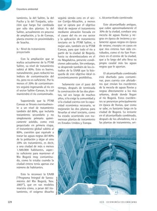 124 3 3 4 . E C O N O M Í A C O L O M B I A N A
Coyuntura ambiental
tamiento, la del Salitre, la del
Fucha y la del Tunjuelo, solu-
ción que luego fue cambiada
por sólo dos plantas: la del
Salitre, actualmente en proceso
de ampliación, y la de Canoas,
planta enorme en proximidades
de Soacha.
b.- Nivel de tratamiento 		
proyectado
Con la ampliación que se
realiza actualmente de la PTAR
Salitre, su nivel de tratamiento
subirá al 80%. Esto es bueno,
naturalmente, pues reducirá los
índices de contaminación del
río, pero no es suficiente. Por lo
menos el 20% de contaminan-
tes seguirá ingresando al río en
el sector Salitre-Canoas, lo cual
mantendrá el río contaminado.
Suponiendo que la PTAR
Canoas se llevara eventualmen-
te a un nivel de tratamiento
también del 80%, que incluiría
tratamiento secundario y no
simplemente primario quími-
camente asistido, como está
proyectado en primera etapa,
el tratamiento global subiría al
80%, cuestión que equivale a
tratar las aguas negras del 80%
de la población y dejar al otro
20% sin tratamiento, es decir,
a una ciudad de más o menos
1.500.000 habitantes, aspec-
to suficiente para mantener el
Río Bogotá muy contamina-
do, como lo estaba cuando la
ciudad entera tenía apenas ese
número de habitantes.
Esto lo reconoce la EAAB
(“Programa Integral de Sanea-
miento del Río Bogotá, Nov.
2007”), que en sus modelos
muestra cómo, a pesar del tra-
tamiento, el oxígeno disuelto
seguirá siendo cero en el sec-
tor Cortijo-Alicachín, a menos
que se optara por el objetivo
ideal de mejorar el tratamiento
mediante aireación forzada en
el cauce del río en ese sector
y la aplicación de tratamiento
terciario en la PTAR Salitre, o
mejor aún, también en la PTAR
Canoas, para que todo el río a
partir de la ciudad de Bogotá,
hasta su desembocadura en el
río Magdalena, presente condi-
ciones adecuadas. Sin embargo,
se desprende también de los es-
tudios de la EAAB que la bús-
queda de este objetivo ideal es
económicamente prohibitiva.
Solamente con el paso del
tiempo, después de terminada
la construcción de las dos plan-
tas, tal vez luego de muchos
años, si lo exige la comunidad y
si la ciudad cuenta con la capa-
cidad económica necesaria, se
mejorarán las dos plantas para
llevarlas al nivel terciario, como
ha estado ocurriendo con nu-
merosas plantas de tratamiento
en Estados Unidos y Europa.
c. Alcantarillado combinado
Este alcantarillado antiguo,
que cubre aproximadamente el
30% de la ciudad, conduce una
mezcla de aguas lluvias y ne-
gras en época de invierno y so-
lamente aguas negras en época
de verano, excepto en casos en
que ríos enteros han sido en-
tubados, como el río San Fran-
cisco en el centro de la ciudad,
que a lo largo del año lleva su
propio caudal más las aguas
negras que le aportan.
El alcantarillado combinado
está diseñado para contami-
nar, pues cuenta con aliviade-
ros que envían los excedentes
de la mezcla de aguas lluvias y
negras directamente a los ríos
urbanos, desde donde llegan
al río Bogotá. Estos exceden-
tes se presentan principalmente
en época de lluvias, que como
se sabe, es bastante larga en la
ciudad de Bogotá. Lo restante
en el alcantarillado combinado,
después de los aliviaderos, irá a
las plantas de tratamiento, ori-
Foto:www.bogota.gov.co
REC334_pags_ints_FINAL.indd 124 29/03/2012 10:50:01
 