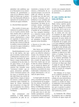 E C O N O M Í A C O L O M B I A N A . 3 3 4 125
Coyuntura ambiental
ginándose otro problema, que
es la fluctuación en las concen-
traciones de contaminantes a
causa de las diferentes intensi-
dades de lluvias que se presen-
tan. Esta fluctuación dificulta la
operación de las plantas de tra-
tamiento de aguas residuales.
d. ¿Alcantarillado separado?
Para resolver al menos par-
cialmente los problemas descri-
tos en el punto anterior, desde
hace muchos años se optó por
construir en la ciudad en las
nuevas urbanizaciones y áreas
de expansión el sistema de al-
cantarillado separado, que cu-
bre hoy más o menos el 70% de
la ciudad y consta de doble red,
una para las aguas residuales y
otra para las aguas lluvias.
Desafortunadamente, su uso
no ha sido óptimo, sino que,
por el contrario, muchos barrios
y edificaciones conectan sus sis-
temas de evacuación de aguas
lluvias o negras indistintamente
a cualquiera de las dos redes, la
de aguas lluvias o la de aguas
residuales, produciendo el fe-
nómeno hoy conocido como
“conexiones erradas”, que al-
gunos denominan preferible-
mente “conexiones piratas”. Así
las cosas, se encuentra que las
dos redes llevan una mezcla de
aguas lluvias y negras en época
de invierno y ambas conducen
solamente aguas residuales en
época de verano, situaciones
que contaminan a lo largo del
año los pequeños ríos urbanos
y humedales y lógicamente el
río Bogotá.
Para contrarrestar este
problema, la EAAB adelanta
actualmente un plan de sa-
neamiento y manejo de verti-
mientos y eliminación de co-
nexiones erradas a un costo de
$300 mil millones de pesos.
Es posible que este plan arro-
je buenos resultados, pero el
problema es tan complejo que
amerita la aplicación de otros
mecanismos. Sin duda, las co-
nexiones erradas constituyen
un delito grave, que produce
detrimento ambiental y afecta
el bolsillo de los contribuyen-
tes. Una campaña informati-
va y educativa masiva podría
ayudar a evitarlas. Si esto no
fuere suficiente, unas sancio-
nes ejemplares a quienes las
ejecutan serían deseables.
e. Basuras en las calles, áreas
verdes y canales
Otro factor que contribuye
a la contaminación del río Bo-
gotá y sus afluentes urbanos y
escapa a los sistemas de trata-
miento es la proliferación de
basuras en las calles, áreas ver-
des y canales de aguas lluvias.
Esto tiene mucho que ver con
la falta de cultura ciudadana y
con la actitud de algunos pe-
queños empresarios que retiran
desechos y escombros de zonas
residenciales e industriales y los
arrojan directamente a los ca-
nales de aguas lluvias.
La mayor parte de estas ba-
suras y escombros contribuye a
la contaminación de los peque-
ños ríos urbanos, humedales y
del río Bogotá. Ante este pro-
blema, la EAAB hace manteni-
miento a los 220 kilómetros de
canales por lo menos tres veces
al año, pero esta es más una
medida parcialmente curativa,
no preventiva. Por consiguiente,
se requieren también un mayor
control, una campaña educati-
va permanente y la aplicación
de sanciones.
El caso insólito del Em-
balse del Muña
La situación del Embalse del
Muña merece capítulo aparte.
Se alimenta de aguas residua-
les del río Bogotá en el sector
de Alcachín, por lo cual se en-
cuentra altamente contamina-
do, no siendo otra cosa que
un recipiente de aguas negras
concentradas. Se utiliza para la
generación de picos diarios de
energía, por lo cual es útil para
el desarrollo de la región, pero
a un costo ambiental y humano
formidable. La población de Siba-
té ha sido la más afectada, pero
también la industria en esa zona,
las actividades recreativas que
existieron, la salud de los habi-
tantes y el paisaje. Como me-
dida preventiva, Emgesa, que
es la empresa generadora de
energía en la zona, con la co-
laboración de otras entidades
construyó un dique para alejar
el espejo de agua de Sibaté y
adelanta una campaña perma-
nente de control del mosquito
y el buchón de agua.
Sin embargo, en su mayo-
ría los problema prevalecen. Si
hoy en día se proyectara un
embalse de estas características
en cualquier lugar del país, no
resistiría un estudio de impac-
to ambiental y sería rechazado.
¿Existiendo otras alternativas,
por qué se permite la prolon-
gación en el tiempo de este cri-
men ambiental y social?
La Fundación Río Urbano
ha propuesto que se suspenda
el bombeo de aguas negras del
REC334_pags_ints_FINAL.indd 125 29/03/2012 10:50:02
 