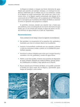 126 3 3 4 . E C O N O M Í A C O L O M B I A N A
Coyuntura ambiental
río Bogotá al embalse, se busque una fuente alternativa de aguas
limpias para operarlo, por ejemplo, Sumapaz, y se restituyan las con-
diciones ambientales que el embalse tuvo en sus comienzos, cuando
el río Bogotá no estaba contaminado. Vale anotar que, como se de-
mostró antes, el río Bogotá seguirá contaminado aún después de la
construcción de la PTAR Canoas y de la ampliación de la PTAR Salitre,
por lo cual esperar que el problema del embalse del Muña se solucione
al entrar en operación estos proyectos es utópico.
Es preferible, entonces, abordar una solución más a fondo para
este problema, como es la búsqueda de una fuente alternativa de agua
limpia, que a la vez serviría para restituir, en época de verano, un cau-
dal suficiente de aguas limpias en el Salto de Tequendama.
Recomendaciones
Como coroloario de este trabajo se hacen las siguientes recomendaciones:
•	 Dar prioridad a la recuperación de los pequeños ríos, quebradas y
humedales, por estar en contacto directo con la población.
•	 Sustituir el alcantarillado combinado por uno separado y eliminar
y evitar las conexiones erradas o piratas en la totalidad del alcan-
tarillado separado.
•	 Incentivar la cultura ciudadana para evitar que se arrojen basuras y
escombros a los ríos, quebradas y canales de aguas lluvias.
•	 Preferir, si aún fuere posible, el sistema más económico de disposición
de aguas residuales adoptado por ciudad de México: drenaje profun-
do, estabilización en embalse y riego agrícola con el efluente.
•	 Buscar solución para el Embalse del Muña, en lo posible cortándole
el bombeo de aguas negras del río Bogotá y aportándole aguas
limpias de Sumapaz o zona similiar.
Foto:http://cuentasclaras.co
Foto:dani2010-www.panoramio.com
REC334_pags_ints_FINAL.indd 126 29/03/2012 10:50:02
 
