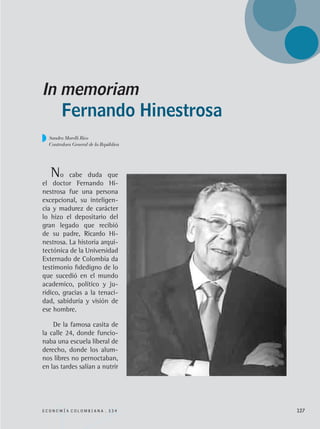 Fernando Hinestrosa
In memoriam
No cabe duda que
el doctor Fernando Hi-
nestrosa fue una persona
excepcional, su inteligen-
cia y madurez de carácter
lo hizo el depositario del
gran legado que recibió
de su padre, Ricardo Hi-
nestrosa. La historia arqui-
tectónica de la Universidad
Externado de Colombia da
testimonio fidedigno de lo
que sucedió en el mundo
academico, político y ju-
rídico, gracias a la tenaci-
dad, sabiduría y visión de
ese hombre.
De la famosa casita de
la calle 24, donde funcio-
naba una escuela liberal de
derecho, donde los alum-
nos libres no pernoctaban,
en las tardes salían a nutrir
E C O N O M Í A C O L O M B I A N A . 3 3 4 127
Sandra Morelli Rico
Contralora General de la República
REC334_pags_ints_FINAL.indd 127 29/03/2012 10:50:02
 