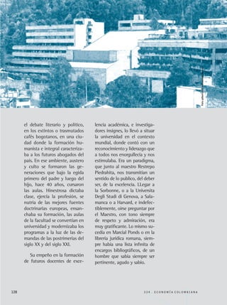 el debate literario y político,
en los extintos o trasmutados
cafés bogotanos, en una ciu-
dad donde la formación hu-
manista e integral caracteriza-
ba a los futuros abogados del
país. En ese ambiente, austero
y culto se formaron las ge-
neraciones que bajo la egida
primero del padre y luego del
hijo, hace 40 años, cursaron
las aulas. Hinestrosa dictaba
clase, ejercía la profesión, se
nutria de las mejores fuentes
doctrinarias europeas, ensan-
chaba su formación, las aulas
de la facultad se convertían en
universidad y modernizaba los
programas a la luz de las de-
mandas de las postrimerías del
siglo XX y del siglo XXI.
Su empeño en la formación
de futuros docentes de exce-
128 3 3 4 . E C O N O M Í A C O L O M B I A N A
lencia académica, e investiga-
dores insignes, lo llevó a situar
la universidad en el contexto
mundial, donde contó con un
reconocimiento y liderazgo que
a todos nos enorgullecía y nos
estimulaba. Era un paradigma,
que junto al maestro Restrepo
Piedrahita, nos transmitían un
sentido de lo publico, del deber
ser, de la excelencia. LLegar a
la Sorbonne, o a la Universita
Degli Studi di Genova, a Sala-
manca o a Harvard, e indefec-
tiblemente, oirse preguntar por
el Maestro, con tono siempre
de respeto y admiración, era
muy gratificante. Lo mismo su-
cedía en Marcial Ponds o en la
librería jurídica romana, siem-
pre había una lista infinita de
encargos bibliográficos, de un
hombre que sabia siempre ser
pertinente, agudo y sabio.
Foto:gilbertomjc-wwwpanoramio.com
REC334_pags_ints_FINAL.indd 128 29/03/2012 10:50:04
 