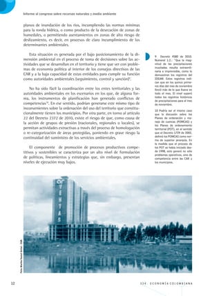 12 3 3 4 . E C O N O M Í A C O L O M B I A N A
Informe al congreso sobre recursos naturales y medio ambiente
planos de inundación de los ríos, incumpliendo las normas mínimas
para la ronda hídrica, o como producto de la desecación de zonas de
humedales, o permitiendo asentamientos en zonas de alto riesgo de
deslizamiento, es decir, en procesos de claro incumplimiento de los
determinantes ambientales.
Esta situación es generada por el bajo posicionamiento de la di-
mensión ambiental en el proceso de toma de decisiones sobre las ac-
tividades que se desarrollan en el territorio y tiene que ver con proble-
mas de economía política al interior de los consejos directivos de las
CAR y a la baja capacidad de estas entidades para cumplir su función
como autoridades ambientales (seguimiento, control y sanción)9
.
No ha sido fácil la coordinación entre los entes territoriales y las
autoridades ambientales en los escenarios en los que, de alguna for-
ma, los instrumentos de planificación han generado conflictos de
competencias10
. En ese sentido, podrían generarse este mismo tipo de
inconvenientes sobre la ordenación del uso del territorio que constitu-
cionalmente tienen los municipios. Por otra parte, en torno al artículo
22 del Decreto 2372 de 2010, existe el riesgo de que, como causa de
la acción de grupos de presión (nacionales, regionales o locales), se
permitan actividades extractivas a través del proceso de homologación
o re-categorización de áreas protegidas, poniendo en grave riesgo la
continuidad del suministro de los servicios ambientales.
El componente de promoción de procesos productivos compe-
titivos y sostenibles se caracteriza por un alto nivel de formulación
de políticas, lineamientos y estrategias que, sin embargo, presentan
niveles de ejecución muy bajos.
9 Decreto 4580 de 2010.
Numeral 1.2.: “Que la mag-
nitud de las precipitaciones
inusitadas resulta extraordi-
naria e imprevisible, como lo
demuestran los registros del
IDEAM. Estos registros indi-
can que en los quince prime-
ros días del mes de noviembre
llovió más de lo que llueve en
todo el mes. El nivel superó
todos los registros históricos
de precipitaciones para el mes
de noviembre.
10 Podría ser el mismo caso
que la discusión sobre los
Planes de ordenación y ma-
nejo de cuencas (POMCAS) y
los Planes de ordenamiento
territorial (POT), en el sentido
que el Decreto 1729 de 2002,
definió los POMCAS como nor-
ma de superior jerarquía. En
la medida que el proceso de
los POT se había iniciado des-
de 1998, esto generó no sólo
problemas operativos, sino de
competencia entre las CAR y
los municipios.
Foto:MarthaYannetGetial-CGR.
REC334_pags_ints_FINAL.indd 12 29/03/2012 10:48:50
 