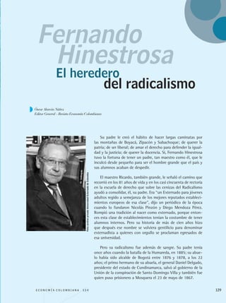 Su padre le creó el hábito de hacer largas caminatas por
las montañas de Boyacá, Zipacón y Subachoque; de querer la
patria; de ser liberal; de amar el derecho para defender la igual-
dad y la justicia; de querer la docencia. Si, Fernando Hinestrosa
tuvo la fortuna de tener un padre, tan maestro como él, que le
inculcó desde pequeño para ser el hombre grande que el país y
sus alumnos acaban de despedir.
El maestro Ricardo, también grande, le señaló el camino que
recorrió en los 81 años de vida y en los casi cincuenta de rectoría
en la escuela de derecho que sobre las cenizas del Radicalismo
ayudó a consolidar, él, su padre. Era “un Externado para jóvenes
adultos regido a semejanza de los mejores reputados estableci-
mientos europeos de esa clase”, dijo un periódico de la época
cuando lo fundaron Nicolás Pinzón y Diego Mendoza Pérez.
Rompió una tradición al nacer como externado, porque enton-
ces esta clase de establecimientos tenían la costumbre de tener
alumnos internos. Pero su historia de más de cien años hizo
que después ese nombre se volviera gentilicio para denominar
externadista a quienes con orgullo se proclaman egresados de
esa universidad.
Pero su radicalismo fue además de sangre. Su padre tenía
once años cuando la batalla de la Humareda, en 1885; su abue-
lo había sido alcalde de Bogotá entre 1876 y 1878, a los 22
años; el primo hermano de su abuela, el general Daniel Delgado,
presidente del estado de Cundinamarca, salvó al gobierno de la
Unión de la conspiración de Santo Domingo Villa y también fue
quien puso prisionero a Mosquera el 23 de mayo de 1867.
Fernando
El heredero
Hinestrosa
del radicalismo
E C O N O M Í A C O L O M B I A N A . 3 3 4 129
Foto:archivoprivadoUniversidadExternadodeColombia
Óscar Alarcón Núñez
Editor General - Revista Economía Colombiana
REC334_pags_ints_FINAL.indd 129 29/03/2012 10:50:04
 