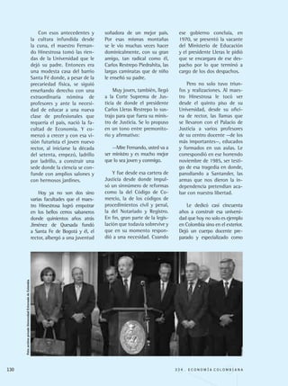 Con esos antecedentes y
la cultura infundida desde
la cuna, el maestro Fernan-
do Hinestrosa tomó las rien-
das de la Universidad que le
dejó su padre. Entonces era
una modesta casa del barrio
Santa Fé donde, a pesar de la
precariedad física, se siguió
enseñando derecho con una
extraordinaria nómina de
profesores y ante la necesi-
dad de educar a una nueva
clase de profesionales que
requería el país, nació la fa-
cultad de Economía. Y co-
menzó a crecer y con esa vi-
sión futurista el joven nuevo
rector, al iniciarse la década
del setenta, empezó, ladrillo
por ladrillo, a construir una
sede donde la ciencia se con-
funde con amplios salones y
con hermosos jardines.
Hoy ya no son dos sino
varias facultades que el maes-
tro Hinestrosa logró empotrar
en los bellos cerros sabaneros
donde quinientos años atrás
Jiménez de Quesada fundó
a Santa Fe de Bogotá y él, el
rector, albergó a una juventud
soñadora de un mejor país.
Por esas mismas montañas
se le vio muchas veces hacer
dominicalmente, con su gran
amigo, tan radical como él,
Carlos Restrepo Piedrahíta, las
largas caminatas que de niño
le enseñó su padre.
Muy joven, también, llegó
a la Corte Suprema de Jus-
ticia de donde el presidente
Carlos Lleras Restrepo lo sus-
trajo para que fuera su minis-
tro de Justicia. Se lo propuso
en un tono entre premonito-
rio y afirmativo:
--Mire Fernando, usted va a
ser ministro y es mucho mejor
que lo sea joven y conmigo.
Y fue desde esa cartera de
Justicia desde donde impul-
só un sinnúmero de reformas
como la del Código de Co-
mercio, la de los códigos de
procedimientos civil y penal,
la del Notariado y Registro.
En fin, gran parte de la legis-
lación que todavía sobrevive y
que en su momento respon-
dió a una necesidad. Cuando
ese gobierno concluía, en
1970, se presentó la vacante
del Ministerio de Educación
y el presidente Lleras le pidió
que se encargara de ese des-
pacho por lo que terminó a
cargo de los dos despachos.
Pero no solo tuvo triun-
fos y realizaciones. Al maes-
tro Hinestrosa le tocó ver
desde el quinto piso de su
Universidad, desde su ofici-
na de rector, las llamas que
se llevaron con el Palacio de
Justicia a varios profesores
de su centro docente —de los
más importantes—, educados
y formados en sus aulas. Le
correspondió en ese horrendo
noviembre de 1985, ser testi-
go de esa tragedia en donde,
parodiando a Santander, las
armas que nos dieron la in-
dependencia pretendían aca-
bar con nuestra libertad.
Le dedicó casi cincuenta
años a construir esa universi-
dad que hoy no solo es ejemplo
en Colombia sino en el exterior.
Dejó un cuerpo docente pre-
parado y especializado como
130 3 3 4 . E C O N O M Í A C O L O M B I A N A
Foto:archivoprivadoUniversidadExternadodeColombia
REC334_pags_ints_FINAL.indd 130 29/03/2012 10:50:05
 