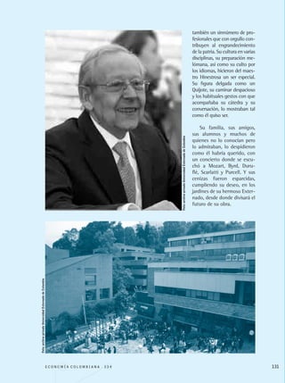 también un sinnúmero de pro-
fesionales que con orgullo con-
tribuyen al engrandecimiento
de la patria. Su cultura en varias
disciplinas, su preparación me-
lómana, así como su culto por
los idiomas, hicieron del maes-
tro Hinestrosa un ser especial.
Su figura delgada como un
Quijote, su caminar despacioso
y los habituales gestos con que
acompañaba su cátedra y su
conversación, lo mostraban tal
como él quiso ser.
Su familia, sus amigos,
sus alumnos y muchos de
quienes no lo conocían pero
lo admiraban, lo despidieron
como él habría querido, con
un concierto donde se escu-
chó a Mozart, Byrd, Duru-
flé, Scarlatti y Purcell. Y sus
cenizas fueron esparcidas,
cumpliendo su deseo, en los
jardines de su hermoso Exter-
nado, desde donde divisará el
futuro de su obra.
E C O N O M Í A C O L O M B I A N A . 3 3 4 131
Foto:archivoprivadoUniversidadExternadodeColombia
Foto:archivoprivadoUniversidadExternadodeColombia
REC334_pags_ints_FINAL.indd 131 29/03/2012 10:50:06
 