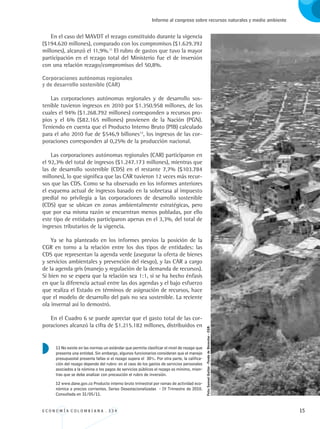 E C O N O M Í A C O L O M B I A N A . 3 3 4 15
Informe al congreso sobre recursos naturales y medio ambiente
En el caso del MAVDT el rezago constituido durante la vigencia
($194.620 millones), comparado con los compromisos ($1.629.392
millones), alcanzó el 11,9%.11
El rubro de gastos que tuvo la mayor
participación en el rezago total del Ministerio fue el de inversión
con una relación rezago/compromisos del 50,8%.
Corporaciones autónomas regionales 				
y de desarrollo sostenible (CAR)
Las corporaciones autónomas regionales y de desarrollo sos-
tenible tuvieron ingresos en 2010 por $1.350.958 millones, de los
cuales el 94% ($1.268.792 millones) corresponden a recursos pro-
pios y el 6% ($82.165 millones) provienen de la Nación (PGN).
Teniendo en cuenta que el Producto Interno Bruto (PIB) calculado
para el año 2010 fue de $546,9 billones12
, los ingresos de las cor-
poraciones corresponden al 0,25% de la producción nacional.
Las corporaciones autónomas regionales (CAR) participaron en
el 92,3% del total de ingresos ($1.247.173 millones), mientras que
las de desarrollo sostenible (CDS) en el restante 7,7% ($103.784
millones), lo que significa que las CAR tuvieron 12 veces más recur-
sos que las CDS. Como se ha observado en los informes anteriores
el esquema actual de ingresos basado en la sobretasa al impuesto
predial no privilegia a las corporaciones de desarrollo sostenible
(CDS) que se ubican en zonas ambientalmente estratégicas, pero
que por esa misma razón se encuentran menos pobladas, por ello
este tipo de entidades participaron apenas en el 3,3%, del total de
ingresos tributarios de la vigencia.
Ya se ha planteado en los informes previos la posición de la
CGR en torno a la relación entre los dos tipos de entidades: las
CDS que representan la agenda verde (asegurar la oferta de bienes
y servicios ambientales y prevención del riesgo), y las CAR a cargo
de la agenda gris (manejo y regulación de la demanda de recursos).
Si bien no se espera que la relación sea 1:1, sí se ha hecho énfasis
en que la diferencia actual entre las dos agendas y el bajo esfuerzo
que realiza el Estado en términos de asignación de recursos, hace
que el modelo de desarrollo del país no sea sostenible. La reciente
ola invernal así lo demostró.
En el Cuadro 6 se puede apreciar que el gasto total de las cor-
poraciones alcanzó la cifra de $1.215.182 millones, distribuidos en
11 No existe en las normas un estándar que permita clasificar el nivel de rezago que
presenta una entidad. Sin embargo, algunos funcionarios consideran que el manejo
presupuestal presenta fallas si el rezago supera el 30%. Por otra parte, la califica-
ción del rezago depende del rubro: en el caso de los gastos de servicios personales
asociados a la nómina o los pagos de servicios públicos el rezago es mínimo, mien-
tras que se debe analizar con precaución el rubro de inversión.
12 www.dane.gov.co Producto interno bruto trimestral por ramas de actividad eco-
nómica a precios corrientes. Series Desestacionalizadas - IV Trimestre de 2010.
Consultada en 31/05/11.
Foto:SamuelGaitán-FondodeBienestar-CGR.
REC334_pags_ints_FINAL.indd 15 29/03/2012 10:48:52
 