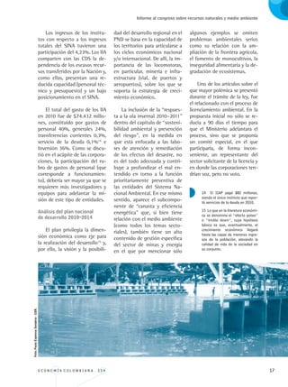 E C O N O M Í A C O L O M B I A N A . 3 3 4 17
Informe al congreso sobre recursos naturales y medio ambiente
Los ingresos de los institu-
tos con respecto a los ingresos
totales del SINA tuvieron una
participación del 4,23%. Los IIA
comparten con las CDS la de-
pendencia de los escasos recur-
sos transferidos por la Nación y,
como ellas, presentan una re-
ducida capacidad (personal téc-
nico y presupuesto) y un bajo
posicionamiento en el SINA.
El total del gasto de los IIA
en 2010 fue de $74.432 millo-
nes, constituido por gastos de
personal 40%, generales 24%,
transferencias corrientes 0,3%,
servicio de la deuda 0,1%14
e
Inversión 36%. Como se discu-
tió en el acápite de las corpora-
ciones, la participación del ru-
bro de gastos de personal (que
corresponde a funcionamien-
to), debería ser mayor ya que se
requieren más investigadores y
equipos para adelantar la mi-
sión de este tipo de entidades.
Análisis del plan nacional 		
de desarrollo 2010–2014
El plan privilegia la dimen-
sión económica como eje para
la realización del desarrollo15
y,
por ello, la visión y la posibili-
dad del desarrollo regional en el
PND se basa en la capacidad de
los territorios para articularse a
los ciclos económicos nacional
y/o internacional. De allí, la im-
portancia de las locomotoras,
en particular, minería e infra-
estructura (vial, de puertos y
aeropuertos), sobre los que se
soporta la estrategia de creci-
miento económico.
La inclusión de la “respues-
ta a la ola invernal 2010–2011”
dentro del capítulo de “sosteni-
bilidad ambiental y prevención
del riesgo”, en la medida en
que está enfocada a las labo-
res de atención y remediación
de los efectos del desastre, no
es del todo adecuada y contri-
buye a profundizar el mal en-
tendido en torno a la función
prioritariamente preventiva de
las entidades del Sistema Na-
cional Ambiental. En ese mismo
sentido, aparece el subcompo-
nente de “canasta y eficiencia
energética” que, si bien tiene
relación con el medio ambiente
(como todos los temas secto-
riales), también tiene un alto
contenido de gestión específica
del sector de minas y energía
en el que por mencionar sólo
algunos ejemplos se omiten
problemas ambientales serios
como su relación con la am-
pliación de la frontera agrícola,
el fomento de monocultivos, la
inseguridad alimentaria y la de-
gradación de ecosistemas.
Uno de los artículos sobre el
que mayor polémica se presentó
durante el trámite de la ley, fue
el relacionado con el proceso de
licenciamiento ambiental. En la
propuesta inicial no sólo se re-
ducía a 90 días el tiempo para
que el Ministerio adelantara el
proceso, sino que se proponía
un comité especial, en el que
participaría, de forma incon-
veniente, un representante del
sector solicitante de la licencia y
en donde las corporaciones ten-
drían voz, pero no voto.
14 El IIAP pagó $82 millones,
siendo el único instituto que repor-
tó servicios de la deuda en 2010.
15 Lo que en la literatura económi-
ca se denomina el “efecto goteo”
o “trickle down”, cuya hipótesis
básica es que, eventualmente, el
crecimiento económico llegará
hasta las capas de menores ingre-
sos de la población, elevando la
calidad de vida de la sociedad en
su conjunto.
Foto:PaulaEspinosaSanabria-CGR.
REC334_pags_ints_FINAL.indd 17 29/03/2012 10:48:53
 