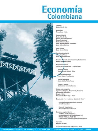 Foto:Minambiente.
Directora
Sandra Morelli Rico
Subdirector
Álvaro Navas Patrón
Consejo Editorial
Sandra Morelli Rico
Antonio Hernández Gamarra
Álvaro Tirado Mejía
Emilio Echeverry Mejía
Jorge Hernán Cárdenas Santamaría
Víctor Beltrán Martínez
Editor General
Oscar Alarcón Núñez
Coordinación editorial
Javier Ayala Álvarez
Jaime Viana Saldarriaga
Directora Oficina de Comunicaciones y Publicaciones
Silvana Orlandelli Uruburu
Preparación editorial
Oficina de Comunicaciones y Publicaciones
Diseño de portada
Magda Betsabé Briceño Múñoz
Diseño y diagramación
Yenny Liliana Pérez Guzmán
Edición fotográfica
Néstor Adolfo Patiño Forero
Cuadros y gráficos
Carlos Jesús González Afanador
Colaboración fotográfica
Ingeominas, Corpoica, Minambiente, Fedearroz,
Ministerio de Agricultura.
Google / Flickr
Foto portada: Rosie Edge - Flickr.
Organización Foro “Ambiente: Cuestión de Medio”
Contralor Delegado para Medio Ambiente
Jorge Enrique Cruz
Oficina de Capacitación:
María del Pilar Yepes Moncada
Suscripciones y distribución
Ana Silvia Amado Balaguera
Carrera 10 No. 17-18, piso 26, Bogotá D.C.
PBX 353 7700 exts. 7612-4201
e-mail: revista_economia@contraloriagen.gov.co
Impresión
Imprenta Nacional
© Contraloría General de la República - 2012
C o n t r a l o r í a G e n e r a l d e l a R e p ú b l i c a • E d i c i ó n 3 3 4 • F e b r e r o - m a r z o 2 0 1 2 • I S S N 0 1 2 0 4 9 9 8
REC334_pags_ints_FINAL.indd 1 29/03/2012 10:48:42
 