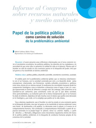E C O N O M Í A C O L O M B I A N A . 3 3 4 21
Informe al Congreso
y medio ambiente
sobre recursos naturales
Papel de la política pública
Resumen: el autor presenta unas reflexiones relacionadas con el nexo existente en-
tre el crecimiento económico, las políticas públicas, los derechos de los ciudadanos y la
necesidad de que entre ellas se garantice la calidad de vida en el planeta. Plantea que el
hombre no sólo ha estado en una constante guerra en la búsqueda del poder, sino que
tal guerra se ha transferido al sistema ambiental.
Palabras clave: política pública, desarrollo sostenible, crecimiento económico, sociedad.
El análisis parte de la problemática ambiental global, que se relaciona estrechamen-
te con el ser humano, con la sociedad construida por este y su desarrollo desde varias
concepciones relacionadas con fenómenos sociales, culturales, económicos y políticos,
entre otros, dentro de un sistema natural. Si analizamos las necesidades humanas desde los
componentes fisiológicos, estas se reducirían a elementos como el agua, el aire y la ener-
gía representada en forma de alimento o energía vital. Sin embargo, tales elementos en la
sociedad no son suficientes, para constituirse como tal, por lo que dicha sociedad,
tiene particularidades y su evolución parte de la misma interpretación que el ser humano
ha dado al ambiente, dejándose de lado muchas veces lo básico que podría estar denotado
en lo fisiológico y, por ende, en lo complejo que podría ser la vida misma.
Voy a plantear, igualmente, que el hombre no solo ha estado en una constante guerra
en la búsqueda del poder, sino que tal guerra se ha transferido al sistema ambiental, como
otra forma de dominación y de poderío. La dicotomía entre la physis y el nomos en el
comportamiento humano,	han conducido a comportamientos irracionales a partir de su-
puestos racionales en su propio hogar “el planeta tierra”. Lo anterior implica, a partir
de derechos y libertades, obligaciones como mecanismos regulatorios dentro del marco
de la política pública ambiental, en la búsqueda de conductas humanas propias de los
consensos de la sociedad.
como camino de solución
Alfredo Guillermo Molina Triana
Representante a la Cámara por Cundinamarca
de la problemática ambiental
REC334_pags_ints_FINAL.indd 21 29/03/2012 10:48:53
 