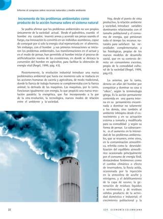 22 3 3 4 . E C O N O M Í A C O L O M B I A N A
Informe al congreso sobre recursos naturales y medio ambiente
Incremento de los problemas ambientales como 	
producto de la acción humana sobre el sistema natural
Se podría afirmar que los problemas ambientales no son propios
únicamente de la sociedad actual. Desde el paleolítico, cuando el
hombre era cazador, inventó armas y acorraló sus presas usando el
fuego, esa innovación lo convirtió en un individuo asombroso, capaz
de conseguir por si solo la energía vital representada en el alimento.
Sin embargo, con el hombre y sus primeras innovaciones se inicia-
ron los problemas ambientales. Las transformaciones en el actuar y
en el modo de pensar, han permitido al hombre iniciar el proceso de
artificialización masiva de los ecosistemas, en donde se destaca la
conversión del hombre en agricultor, para facilitar la obtención de
energía vital (Ángel, 1999, pág. 43).
Posteriormente, la revolución industrial introduce una nueva
problemática ambiental que hasta ese momento solo se traducía en
las acciones humanas de cacería y agricultura, de modo tradicional,
donde la fuerza de trabajo humano se complementaba con la fuerza
animal; la derivada de las maquinas. Las maquinas, por lo tanto,
funcionan igualmente con energía, lo que propició una nueva revo-
lución paralela: la energética, que fue incorporando a la par
de la otra revolución, la tecnológica, nuevos modos de relación
entre el ambiente y la sociedad.
Hoy, desde el punto de vista
productivo, la relación ambiente
y sociedad, introduce variables
dominantes relacionadas con el
tamaño poblacional y el consu-
mo de energía, que presionan
todo el tiempo los recursos na-
turales para satisfacer las ne-
cesidades complementarias a
las fisiológicas, propias de los
nuevos modelos de desarrollo
social, que en su contexto de-
nota un consumismo excesivo,
propio de la comodidad cultu-
ral de la sociedad (Ángel, 1999,
pág.43).
Lo anterior, por lo tanto,
denota un afán del hombre por
conquistar y dominar su casa u
“oikos”, según la terminología
griega. Es la acción permanente
contenida en una guerra inter-
na en su pensamiento encami-
nada a dominar no solamente
a los demás, sino también al
ambiente inhóspito desde el co-
nocimiento y en su actuación
externa a tomarla y modificarla
para su comodidad y según su
forma de pensar. Lo subsecuen-
te, es el aumento en la intensi-
dad de los problemas ambienta-
les, que se resumen, entre otros,
en la contaminación atmosféri-
ca, referida como la desestabi-
lización del equilibrio atmosfé-
rico ocasionado principalmente
por el consumo de energía fósil,
destacándose fenómenos como
el cambio climático o efecto
de invernadero, la lluvia acida,
ocasionada por la inyección
en la atmosfera de azufre y
nitrógeno, y el debilitamiento
de la capa de ozono; la ge-
neración de residuos líquidos
o vertimientos y de residuos
sólidos producto de la activi-
dad doméstica e industrial; el
crecimiento poblacional y la
Foto:www.wxxi.org
REC334_pags_ints_FINAL.indd 22 29/03/2012 10:48:54
 