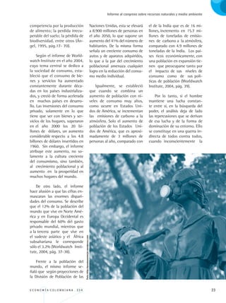 E C O N O M Í A C O L O M B I A N A . 3 3 4 23
Informe al congreso sobre recursos naturales y medio ambiente
competencia por la producción
de alimento; la perdida irrecu-
perable del suelo; la pérdida de
biodiversidad, entre otros (Án-
gel, 1995, pág.17- 70).
Según el informe de World-
watch Institute en el año 2004,
cuyo tema central se dedico a
la sociedad de consumo, esta-
bleció que el consumo de bie-
nes y servicios ha aumentado
constantemente durante déca-
das en los países industrializa-
dos, y creció de forma acelerada
en muchos países en desarro-
llo. Las inversiones del consumo
privado, solamente en lo que
tiene que ver con bienes y ser-
vicios de los hogares, superaron
en el año 2000 los 20 bi-
llones de dólares, un aumento
considerable respecto a los 4.8
billones de dólares invertidos en
1960. Sin embargo, el informe
atribuye este aumento, no so-
lamente a la cultura creciente
del consumismo, sino también,
al crecimiento poblacional y al
aumento en la prosperidad en
muchos hogares del mundo.
De otro lado, el informe
hace alusión a que las cifras en-
mascaran las enormes dispari-
dades del consumo. Se describe
que el 12% de la población del
mundo que vive en Norte Amé-
rica y en Europa Occidental es
responsable del 60% del gasto
privado mundial, mientras que
a la tercera parte que vive en
el sudeste asiático y el África
subsahariana le corresponde
sólo el 3.2% (Worldwatch Insti-
tute, 2004, pág. 37-38).
Frente a la población del
mundo, el mismo informe se-
ñaló que según proyecciones de
la División de Población de las
Naciones Unidas, esta se elevará
a 8.900 millones de personas en
el año 2050, lo que supone un
aumento del 41% del número de
habitantes. De la misma forma
señala un creciente consumo de
autos y de aparatos adquiridos,
lo que a la par del crecimiento
poblacional amenaza cualquier
logro en la reducción del consu-
mo medio individual.
Igualmente, se estableció
que cuando se combina un
aumento de población con ni-
veles de consumo muy altos,
como ocurre en Estados Uni-
dos de América, se incrementan
las emisiones de carbono a la
atmósfera. Solo el aumento de
población de los Estados Uni-
dos de América, que es aproxi-
madamente de 3 millones de
personas al año, comparado con
el de la India que es de 16 mi-
llones, incremento en 15.7 mi-
llones de toneladas de emisio-
nes de carbono a la atmósfera,
comparado con 4.9 millones de
toneladas de la India. Los paí-
ses ricos económicamente, con
una población en expansión tie-
nen que preocuparse tanto por
el impacto de sus niveles de
consumo como de sus polí-
ticas de población (Worldwatch
Institute, 2004, pág. 39).
Por lo tanto, si el hombre
mantiene una lucha constan-
te entre sí, en la búsqueda del
poder, el análisis deja de lado
las repercusiones que se derivan
de esa lucha y de la forma de
dominación de su entorno. Ello
se constituye en una guerra in-
directa de todos contra todos,
cuando	 inconscientemente la
Foto:http://pasaloaunmejor.wordpress.com
REC334_pags_ints_FINAL.indd 23 29/03/2012 10:48:55
 