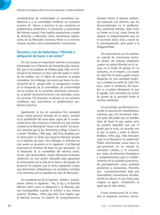 24 3 3 4 . E C O N O M Í A C O L O M B I A N A
Informe al congreso sobre recursos naturales y medio ambiente
sociedad	actúa de conformidad al crecimiento po-
blacional y a su comodidad mediante un consumo
excesivo de bienes y servicios, lo que acrecienta la
problemática ambiental y la alteración y vulneración
del sistema natural. Esto implica regulaciones a partir
de derechos o libertades como mecanismos regula-
torios de las libertades humanas frente a su entorno
natural, muchas veces excesivamente consumistas.
Derecho y Ley de Naturaleza “libertad u 	
obligación de hacer o de omitir”
En este punto es importante retomar el concepto
relacionado con el Derecho de Naturaleza (jus natura-
lis), que en las palabras de Hobbes (pág 106), en la li-
bertad el ser humano se hace valer del poder, es decir,
de los medios, con el objeto de conservar su propia
naturaleza. Sin embargo, esa razón que busca la con-
servación de la propia vida, se antagoniza cuando
en la búsqueda de la comodidad, de conformidad
con la cultura de la sociedad, altamente consumis-
ta, se pierde inconscientemente este principio, como
fin esencial. Tal situación se denota en las acciones
cotidianas que intensifican la problemática am-
biental colectiva.
Igualmente, la ley de naturaleza (lex naturalis)
como norma general derivada de la razón, consiste
en la prohibición del auto-daño sujeto de la conser-
vación de la vida. Entonces, el derecho en este sentido
consiste en la libertad de “hacer o de omitir” las accio-
nes, mientras que la ley determina y obliga “a hacer o
a omitir” (Hobbes, 1994, pág. 106). Esta dualidad, por
lo tanto pone en duda una supuesta libertad, basada
en el derecho de hacer. Sin embargo, la reflexión en
este punto se resumiría en lo siguiente: si la libertad
expresada en términos de hacer lo que queramos en
la búsqueda de la comodidad del sistema social,
acción que desencadena mayor afectación al sistema
ambiental ¿es una acción razonable para garantizar
la conservación de la vida de la tierra y del propio ser
humano? Se requiere, por lo tanto, regulación o leyes
que determinen obligaciones a la sociedad y restrinja
a los miembros de la sociedad ese tipo de libertades.
En complemento de lo anterior, Hobbes textual-
mente afirma lo siguiente: “Así, la ley y el derecho
difieren tanto como la obligación y la libertad, que
son incompatibles cuando se refieren a una misma
materia” (Hobbes, 1994, pág.106). Esto implica que
la libertad excesiva en materia de comportamiento
humano frente al sistema ambien-
tal expresada con derecho, que ha
desencandenado en la problemá-
tica ambiental referida, debe tener
un límite en la ley, como forma de
adaptar el comportamiento que en
el escenario ideal, sería a través de
la autorregulación, para pasar a la
obligatoriedad.
En concordancia con lo anterior,
en materia de convivencia huma-
na dentro del sistema ambiental,
¿quien no quiere libertad en el ac-
tuar, en el modo de pensar, en su
consumo, en el respeto a su modo
de vida? Por lo tanto ¿quién estaría
dispuesto en una sociedad moder-
na, a cambiar su estilo de vida? Por
esto, como la tendencia del hom-
bre es a realizar libremente lo que
le agrade, esto intensifica la acción
de guerra de la sociedad frente al
sistema ambiental.
En tal sentido, por libertad se en-
tiende la ausencia de impedimentos
externos, que con frecuencia redu-
cen parte del poder que un hombre
tiene de hacer lo que quiere, pero
no pueden impedirle que use el
poder que le resta, de acuerdo con
lo que su juicio y razón le dicten.
(Hobbes, 1994, pág. 106). Entonces
¿qué es la libertad en lo ambiental?
Podría determinarse como hacer lo
que queramos, en un mundo en
constante cambio, y el consumo
por tanto de elementos fisiológicos
y complementarios para el estable-
cimiento de la sociedad caracteriza-
da principalmente como sociedad
productiva y consumista. Pareciera
que inconscientemente bajo una
racionalidad, estuviéramos introdu-
ciendo la cabeza en una bolsa cuyo
oxigeno se agota lentamente, al
igual que la vida misma.
Como consecuencia de lo ante-
rior, se requieren acciones concre-
REC334_pags_ints_FINAL.indd 24 29/03/2012 10:48:56
 
