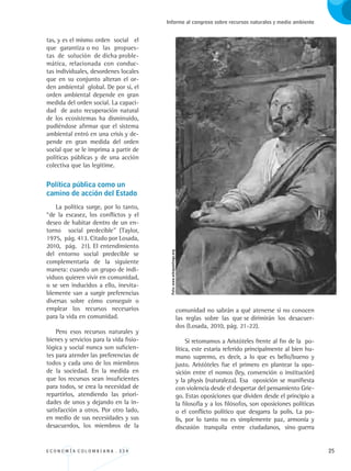 E C O N O M Í A C O L O M B I A N A . 3 3 4 25
Informe al congreso sobre recursos naturales y medio ambiente
tas, y es el mismo orden social el
que garantiza o no las propues-
tas de solución de dicha proble-
mática, relacionada con conduc-
tas individuales, desordenes locales
que en su conjunto alteran el or-
den ambiental global. De por sí, el
orden ambiental depende en gran
medida del orden social. La capaci-
dad de auto recuperación natural
de los ecosistemas ha disminuido,
pudiéndose afirmar que el sistema
ambiental entró en una crisis y de-
pende en gran medida del orden
social que se le imprima a partir de
políticas públicas y de una acción
colectiva que las legitime.
Política pública como un 	
camino de acción del Estado
La política surge, por lo tanto,
“de la escasez, los conflictos y el
deseo de habitar dentro de un en-
torno social predecible” (Taylor,
1975, pág. 413. Citado por Losada,
2010, pág. 21). El entendimiento
del entorno social predecible se
complementaria de la siguiente
manera: cuando un grupo de indi-
viduos quieren vivir en comunidad,
o se ven inducidos a ello, inevita-
blemente van a surgir preferencias
diversas sobre cómo conseguir o
emplear los recursos necesarios
para la vida en comunidad.
Pero esos recursos naturales y
bienes y servicios para la vida fisio-
lógica y social nunca son suficien-
tes para atender las preferencias de
todos y cada uno de los miembros
de la sociedad. En la medida en
que los recursos sean insuficientes
para todos, se crea la necesidad de
repartirlos, atendiendo las priori-
dades de unos y dejando en la in-
satisfacción a otros. Por otro lado,
en medio de sus necesidades y sus
desacuerdos, los miembros de la
comunidad no sabrán a qué atenerse si no conocen
las reglas sobre las que se dirimirán los desacuer-
dos (Losada, 2010, pág. 21-22).
Si retomamos a Aristóteles frente al fin de la po-
lítica, este estaría referido principalmente al bien hu-
mano supremo, es decir, a lo que es bello/bueno y
justo. Aristóteles fue el primero en plantear la opo-
sición entre el nomos (ley, convención o institución)
y la physis (naturaleza). Esa oposición se manifiesta
con violencia desde el despertar del pensamiento Grie-
go. Estas oposiciones que dividen desde el principio a
la filosofía y a los filósofos, son oposiciones políticas
o el conflicto político que desgarra la polis. La po-
lis, por lo tanto no es simplemente paz, armonía y
discusión tranquila entre ciudadanos, sino guerra
Foto:www.wikipaintings.org
REC334_pags_ints_FINAL.indd 25 29/03/2012 10:48:56
 