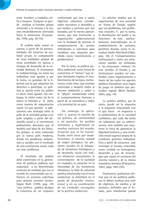 26 3 3 4 . E C O N O M Í A C O L O M B I A N A
Informe al congreso sobre recursos naturales y medio ambiente
entre hombres y ciudades, exi-
lio y masacre. Tampoco se pue-
de analizar al hombre griego
orientado a la mesura y la luz,
sino irresistiblemente orientado
hacia la desmesura. (Castoria-
dis, 1998, pág. 50-54).
El análisis debe tomar en
cuenta, a partir de las particu-
laridades del contexto de rea-
lidad actual, la comparación
de otras realidades propias de
otras sociedades en épocas y
tiempos de desarrollo de la so-
ciedad distintas. Si retomamos
la realidad Griega, no todos los
individuos eran iguales y por
lo tanto, no gozaban de la li-
bertad con la que adquirían los
derechos a participar. La polí-
tica se ejercía entre los polites
es decir, entre iguales. Sin em-
bargo, la visión como tal de la
época se limitaba a la polis,
como manera de organización
social. Lo que permite si apli-
cáramos una analogía entre la
polis de la sociedad griega y las
polis surgidas a partir del de-
sarrollo social y el crecimiento
poblacional, denotaría que el
modelo casi ideal de los filóso-
fos griegos, se vería vulnerado
por la nueva polis moderna,
donde los problemas ambien-
tales y sociales son el resultado
de una convivencia social, cada
vez más conflictiva.
El resultado del análisis
debe concretarse en la genera-
ción de políticas públicas que
respondan a un determinado
contexto de realidad, por eso el
mundo ha concentrado sus es-
fuerzos en acciones colectivas
para generar acciones locales.
Según Roth (1999, pág. 27)
“una política pública designa
la existencia de un conjunto
conformado por uno o varios
objetivos colectivos conside-
rados necesarios o deseables y
por medios y acciones que son
tratados, por lo menos parcial-
mente, por una institución u
organización gubernamental
con la finalidad de orientar el
comportamiento de actores
individuales o colectivos para
modificar una situación per-
cibida como insatisfactoria o
problemática”.
Por lo tanto, la política pú-
blica ambiental, como forma de
concretizar el “nomos” que se-
gún Aristóteles implica el esta-
blecimiento de las leyes, institu-
ciones, entre otras, que estarían
orientadas a impartir orden al
sistema ambiental y orden a
la “physis” interpretada como
el comportamiento humano a
partir de su naturaleza y orden
a la sociedad de un país.
Sin embargo, la aplica-
ción y puesta en marcha de
tal política, de conformidad
a mi posición, ha perdido
relevancia y legitimidad en
muchas naciones del mundo,
situación que se ha intensi-
ficado entre otras por modi-
ficaciones al entorno natural
de origen antrópico; las pre-
siones sociales en la búsque-
da de elementos fisiológicos y
de desarrollo social con índi-
ces altamente consumistas; la
concentración de la sociedad
en ciudades; la variación en la
intensidad de los fenómenos
climáticos; la falta de voluntad
política relacionada con el tema
ambiental, la debilidad en el
grado de desarrollo institu-
cional y en su coordinación
de las entidades encargadas
de la política ambiental.
Lo anterior implica que la
organización de una sociedad
en forma de Estado sugiere
que sus problemas, son proble-
mas estatales. Y, por lo tanto,
la distribución del poder y las
funciones de éste, particu-
larmente materializadas en el
establecimiento de acciones,
permiten develar, como lo in-
troduce André-Nöel Roth (2002,
pág. 18), el “comportamiento
institucional y cómo sus varia-
ciones pueden ser atribuidas
a las estructuras mismas”. En
este sentido, el Estado y sus
instituciones pueden ser ana-
lizados como organizaciones a
través de las cuales los agentes
públicos formalizan unas reglas
de juego en ámbitos que pre-
tenden regular (Roth Deubel,
2002, pág. 19).
La política pública, por lo
tanto, puede ser la respuesta
a la pregunta relacionada con
el qué hacer en respuesta a
la problemática de la sociedad
cambiante, que cada día lucha
no solamente por su sobrevi-
vencia, sino también por man-
tener la ética de garantizar la
dignidad humana, y una condi-
ción moral superior propia de la
condición genética individual.
Esto a partir de consensos que
restrinjan el Estado, entendido
como entidad no homogénea,
desarrollo y uso de tecnolo-
gías que vayan en contravía del
sistema natural y de la misma
naturaleza humana (Fukuyama,
2002, págs. 289-294).
Finalmente, podríamos afir-
mar que en las políticas públi-
cas se deben analizar una serie
de objetivos, de medios y de
acciones, definidos por el Es-
tado, para transformar parcial
REC334_pags_ints_FINAL.indd 26 29/03/2012 10:48:56
 